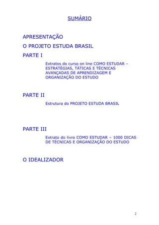 SUMÁRIO
APRESENTAÇÃO
O PROJETO ESTUDA BRASIL
PARTE I
Extratos do curso on line COMO ESTUDAR –
ESTRATÉGIAS, TÁTICAS E TÉCNICAS
AVANÇADAS DE APRENDIZAGEM E
ORGANIZAÇÃO DO ESTUDO
PARTE II
Estrutura do PROJETO ESTUDA BRASIL
PARTE III
Extrato do livro COMO ESTUDAR – 1000 DICAS
DE TÉCNICAS E ORGANIZAÇÃO DO ESTUDO
O IDEALIZADOR
2
 