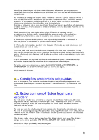 Memória e Aprendizagem são duas coisas diferentes. Há pessoas que possuem uma
capacidade de memorizar absolutamente fantástica, mas nem por isso são inteligentes e
competentes.
Há pessoas que conseguem decorar a lista telefônica e sabem o CEP de todas as cidades e
ruas dos Estados Unidos. Há pessoas que decoram centenas de livros. Apesar da memória
absoluta, as pessoas com estas características às vezes vivem com outras debilidades
nitidamente patológicas. Memória não é sinal de inteligência.
Quando eu estava na oitava série o professor de química fez com que toda a sala decorasse
a tabela periódica. 20 anos depois eu ainda sei a tabela periódica decorada. Mas isto não me
serve de nada.
Ainda que memorizar e aprender sejam coisas diferentes, a memória como o
armazenamento de informações e capacidade de recuperar estas informações tem
importância fundamental na vida do estudante e no processo de aprendizagem.
A informação decorada e sem conexão com algo que seja relevante é “decoreba”. É
informação que “ocupa espaço” e que ao mesmo tempo é inútil.
A informação memorizada e que tem valor é aquela informação que está relacionada com
outras coisas que você já sabe.
Tudo que você sabe, tudo que você conhece deve ser uma rede para “aprisionar” outras
informações, para enganchar outros conceitos. Se alguma novidade que você aprender hoje
estiver relacionada com algo que você já sabe, a novidade será armazenada com muito mais
facilidade.
O mais importante é o seguinte: aquilo que você memorizar precisa tornar-se em algo
aprendido. A capacidade de memorizar é um passo para a aprendizagem.
Portanto, assim como dissemos no tópico da CONCENTRAÇÃO, a MEMORIZAÇÃO e a
APRENDIZAGEM são o RESULTADO de tudo que fizemos até agora.
Então vamos às técnicas...
________________________________________________________________
1. Condições ambientais adequadas
Não se esqueça de criar todas as condições ambientais necessárias para favorecer seu
processo de aprendizagem: ambiente agradável... material reunido... já falamos de tudo
isto.
________________________________________________________________
2. Estou com sono? Estou legal para
estudar?
Se você quiser estudar toda a matéria na véspera, estudando de madrugada, 10 horas
seguidas de estudo, à base de guaraná em pó e café... Pode esquecer. Isto não funciona.
você vai se esforçar muito, vai fazer mal para a sua saúde e terá resultados mínimos.
Desperdiçará seu tempo.
Na hora que você for estudar, seu cérebro precisa estar descansado, relaxado, sem sono.
Na hora do estudo faça as seguintes perguntas: Estou legal? Estou sem sono? Estou atento?
“Não dê murro em ponta de faca”. Só comece a estudar quando você estiver em condições
físicas adequadas.
Não dá para nadar e correr de barriga cheia. Não dá para dirigir com sono. Não dá para
dançar com a perna quebrada. NÃO DÁ PARA ESTUDAR COM SONO E CANSADO.
Estudar não é algo que se faça de qualquer jeito.
________________________________________________________________
21
 