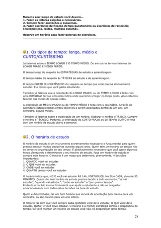 Durante seu tempo de estudo você deverá...
1. Fazer as leituras exigidas e necessárias.
2. Sempre fazer anotações e esquemas.
3. Fazer exercícios de fixação do tipo questionário ou exercícios de raciocínio
(matemáticos, testes, múltipla escolha).
Reserve um horário para fazer baterias de exercícios.
________________________________________________________________
1. Os tipos de tempo: longo, médio e
CURTO/CURTÍSSIMO
Já falamos sobre o TEMPO LONGO E O TEMPO MÉDIO. Ou em outros termos falamos de
LONGO PRAZO E MÉDIO PRAZO.
O tempo longo diz respeito às ESTRATÉGIAS de estudo e aprendizagem.
O tempo médio diz respeito às TÁTICAS de estudo e de aprendizagem.
O tempo CURTO OU CURTÍSSIMO diz respeito ao tempo que você precisa efetivamente
estudar. É o tempo que você gasta estudando.
Também já falamos que a orientação do LONGO PRAZO, ou do TEMPO LONGO é feita com
uma BÚSSOLA! Porque a bússola indica onde queremos chegar no longo prazo. Aqui estamos
falando das metas de nossas vidas.
A orientação do MÉDIO PRAZO ou do TEMPO MÉDIO é feita com o calendário. Através do
calendário estabelecemos certos objetivos a serem alcançados dentro de um ano, um
semestre, alguns meses.
Também já falamos sobre a elaboração de um horário. Elaborar o horário é TÁTICO. Cumprir
o horário é TÉCNICO. Portanto, a orientação do CURTO PRAZO ou do TEMPO CURTO é feita
com um horário de estudo diário e semanal.
________________________________________________________________
2. O horário de estudo
O horário de estudo é um instrumento extremamente necessário e fundamental para quem
precisa estudar muitas disciplinas durante alguns anos. Quem tem um horário de estudo não
se perde na organização do seu tempo. É absolutamente necessário que você gaste algumas
horas planejando e desenhando o seu horário de estudo. Faça um horário de estudo e
cumpra este horário. O horário é um mapa que determina, previamente, 4 decisões
importantes:
1. QUANDO você vai estudar
2. O QUE você vai estudar.
3. ONDE você vai estudar
4. QUANTO tempo você vai estudar
O horário indica que, HOJE você vai estudar ÀS 14h, PORTUGUÊS, NA SUA CASA, durante 50
MINUTOS. Quem não tem horário de estudo precisa decidir a todo momento, “se vai
estudar”, “quando vai estudar”, “onde vai estudar” e “por quanto tempo”.
Portanto o horário é uma ferramenta que ajuda o estudante a não se desgastar
emocionalmente com todas estas decisões na hora do estudo.
Quem é determinado, faz um bom horário que servirá de orientação pelo menos para um
semestre, ou até mesmo para um ano inteiro.
O Horário faz com que você sempre saiba QUANDO você deve estudar, O QUE você deve
estudar, QUANTO você deve estudar. O horário é a melhor estratégia contra o desperdício de
tempo. Se você montar um horário de estudo você não irá desperdiçar tanto tempo.
28
 