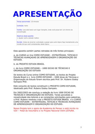 APRESENTAÇÃO
Tempo aproximado: 10 minutos
Conteúdo: texto
Tarefas: Leia este texto num lugar tranqüilo, onde você possa terr um mínimo de
concentração
Objetivos desta apostila:
1. Ajudar você a estudar melhor
Revisão: Antes de encerrar a atividade e passar para outro tópico faça mentalmente uma
revisão do que você compreendeu deste tópico.
Esta apostila contém partes retiradas de três fontes principais:
a. do CURSO on line COMO ESTUDAR – ESTRATÉGIAS, TÁTICAS E
TÉCNICAS AVANÇADAS DE APRENDIZAGEM E ORGANIZAÇÃO DO
ESTUDO.
b. do PROJETO ESTUDA BRASIL
c. do livro COMO ESTUDAR – 1000 DICAS DE TÉCNICAS E
ORGANIZAÇÃO DO ESTUDO
Os textos do Curso online COMO ESTUDAR, os textos do Projeto
Estuda Brasil e o livro COMO ESTUDAR – 1000 dicas de Técnicas e
Organização do Estudo foram escritos pelo Prof. Dr. Rubens Godoy
Sampaio PhD.
Este conjunto de textos constituem o PROJETO COMO ESTUDAR,
idealizado pelo Prof. Rubens Godoy Sampaio.
Em 2002/2003 ele concluiu a redação do livro 1000 DICAS DE
TÉCNICAS E ORGANIZAÇÃO DO ESTUDO. Tendo percebido a
receptividade dos leitores e as constantes solicitações para palestras,
o Prof. Rubens resolveu criar o PROJETO ESTUDA BRASIL e o CURSO
COMO ESTUDAR – ESTRATÉGIAS, TÁTICAS E TÉCNICAS AVANÇADAS
DE APRENDIZAGEM E ORGANIZAÇÃO DO ESTUDO.
Nosso Projeto tem o apoio da Academia do Pensar e está incrito no
V2V – Potal do Voluntário e no Projeto Nacional VIVA LEITURA.
3
 