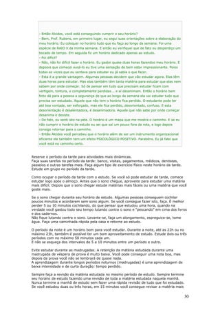 - Então Alcides, você está conseguindo cumprir o seu horário?
- Bem, Prof. Rubens, em primeiro lugar, eu segui suas orientações sobre a elaboração do
meu horário. Eu coloquei no horário tudo que eu faço ao longo da semana. Foi uma
espécie de RAIO X da minha semana. E então eu verifiquei que de fato eu desperdiço um
bocado de tempo. Em seguida fiz um horário dedicado apenas ao estudo.
- Foi difícil?
- Não, não foi difícil fazer o horário. Eu gastei quase duas horas fazendoo meu horário. E
depoois que comecei ausá-lo eu tive uma sensação de bem estar impressionante. Poios
todas as vezes que eu sentava para estudar eu já sabia o que fazer.
- Esta é a grande vantagem. Algumas pessoas decidem que vão estudar agora. Elas têm
duas horas para estudar. Mas elas também têm tanta matéria para estudar que elas nem
sabem por onde começar. Só de pensar em tudo que precisam estudar ficam com
vertigem, tontura, e completamente perdidas... e aí desanimam. Então o horário bem
feito dá para a pessoa a segurança de que ao longo da semana ela vai estudar tudo que
precisa ser estudado. Aquele que não tem o horário fica perdido. O estudante pode ter
até boa vontade, ser esforçado, mas ele fica perdido, desorientado, confuso. E esta
desorientação é desalentadora, é desanimadora. Aquele que não sabe por onde começar
desanima e desiste.
- De fato, eu senti isto na pele. O horário é um mapa que me mostra o caminho. E se eu
não cumprir o horário de estudo eu sei que saí um pouco fora da rota, e logo depois
consigo retornar para o caminho.
- Então Alcides você percebeu que o horário além de ser um instrumento organizacional
eficiente ele também tem um efeito PSICOLÓGICO POSITIVO. Parabéns. Eu já falei que
você está no caminho certo.
Reserve o período da tarde para atividades mais dinâmicas.
Faça suas tarefas no período da tarde: banco, visitas, pagamentos, médicos, dentistas,
passeios e outras tarefas mais. Faça algum tipo de exercício físico neste horário da tarde.
Estude em grupo no período da tarde.
Como ocupar o período da tarde com o estudo. Se você só pode estudar de tarde, comece
estudar logo após o almoço. Antes que o sono chegue, aproveite para estudar uma matéria
mais difícil. Depois que o sono chegar estude matérias mais fáceis ou uma matéria que você
goste mais.
Se o sono chegar durante seu horário de estudo. Algumas pessoas conseguem cochilar
poucos minutos e acordarem sem sono algum. Se você consegue fazer isto, faça. É melhor
perder 5 ou 10 minutos cochilando, do que pensar que estudou uma hora, quando na
verdade você gastou todo seu tempo lutando contra o sono e “pescando” em cima dos livros
e dos cadernos.
Não fique lutando contra o sono. Levante-se, faça um alongamento, espreguice-se, tome
água. Faça uma caminhada rápida pela casa e retorne ao estudo.
O período da noite é um horário bom para você estudar. Durante a noite, até as 22h ou no
máximo 23h, também é possível ter um bom aproveitamento de estudo. Estude dois ou três
períodos com no máximo 50 minutos cada um.
E não se esqueça dos intervalos de 5 a 10 minutos entre um período e outro.
Evite estudar durante as madrugadas. A retenção da matéria estudada durante uma
madrugada de véspera de prova é muito baixa. Você pode conseguir uma nota boa, mas
depois da prova você não se lembrará de quase nada.
A aprendizagem durante longos períodos noturnos (madrugadas) é uma aprendizagem de
baixa intensidade e de curta duração: tempo perdido.
Sempre faça a revisão da matéria estudada no mesmo período de estudo. Sempre termine
seu horário de estudo fazendo uma revisão de toda a matéria estudada naquela manhã.
Nunca termine a manhã de estudo sem fazer uma rápida revisão de tudo que foi estudado.
Se você estudou duas ou três horas, em 15 minutos você consegue revisar a matéria mais
30
 