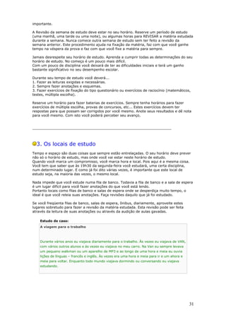 importante.
A Revisão da semana de estudo deve estar no seu horário. Reserve um período de estudo
(uma manhã, uma tarde ou uma noite), ou algumas horas para REVISAR a matéria estudada
durante a semana. Nunca comece outra semana de estudo sem ter feito a revisão da
semana anterior. Este procedimento ajuda na fixação da matéria, faz com que você ganhe
tempo na véspera da prova e faz com que você fixe a matéria para sempre.
Jamais desrespeite seu horário de estudo. Aprenda a cumprir todas as determinações do seu
horário de estudo. No começo é um pouco mais difícil.
Com um pouco de disciplina você deixará de ter as dificuldades iniciais e terá um ganho
bastante significativo no seu desempenho escolar.
Durante seu tempo de estudo você deverá...
1. Fazer as leituras exigidas e necessárias.
2. Sempre fazer anotações e esquemas.
3. Fazer exercícios de fixação do tipo questionário ou exercícios de raciocínio (matemáticos,
testes, múltipla escolha).
Reserve um horário para fazer baterias de exercícios. Sempre tenha horários para fazer
exercícios de múltipla escolha, provas de concursos, etc... Estes exercícios devem ter
respostas para que possam ser corrigidos por você mesmo. Anote seus resultados e dê nota
para você mesmo. Com isto você poderá perceber seu avanço.
________________________________________________________________
3. Os locais de estudo
Tempo e espaço são duas coisas que sempre estão entrelaçadas. O seu horário deve prever
não só o horário de estudo, mas onde você vai estar neste horário de estudo.
Quando você marca um compromisso, você marca hora e local. Pois aqui é a mesma coisa.
Você tem que saber que às 19h30 da segunda-feira você estudará, uma certa disciplina,
num determinado lugar. E como já foi dito várias vezes, é importante que este local de
estudo seja, na maioria das vezes, o mesmo local.
Nada impede que você estude numa fila de banco. Todavia a fila de banco e a sala de espera
é um lugar difícil para você fazer anotações do que você está lendo.
Portanto locais como filas de banco e salas de espera onde se desperdiça muito tempo, o
ideal é que você releia suas anotações. Faça revisões daquilo que já foi estudado.
Se você freqüenta filas de banco, salas de espera, ônibus, diariamente, aproveite estes
lugares sobretudo para fazer a revisão da matéria estudada. Esta revisão pode ser feita
através da leitura de suas anotações ou através da audição de aulas gavadas.
Estudo de caso:
A viagem para o trabalho
Durante vários anos eu viajava diariamente para o trabalho. Às vezes eu viajava de VAN,
com vários outros alunos e às vezes eu viajava no meu carro. Na Van eu sempre levava
um pequeno walkman ou um aparelho de MP3 e ao longo de uma hora e meia eu ouvia
lições de línguas – francês e inglês. Às vezes era uma hora e meia para ir e um ahora e
meia para voltar. Enquanto todo mundo viajava dormindo ou conversando eu viajava
estudando.
31
 
