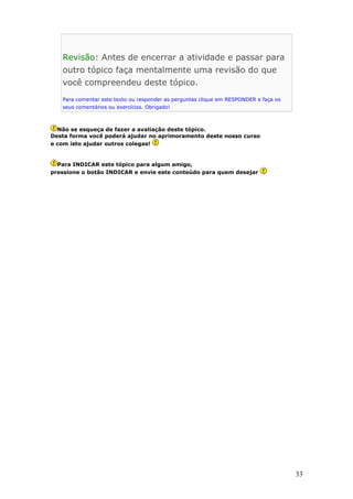 Revisão: Antes de encerrar a atividade e passar para
outro tópico faça mentalmente uma revisão do que
você compreendeu deste tópico.
Para comentar este texto ou responder as perguntas clique em RESPONDER e faça os
seus comentários ou exercícios. Obrigado!
Não se esqueça de fazer a avaliação deste tópico.
Desta forma você poderá ajudar no aprimoramento deste nosso curso
e com isto ajudar outros colegas!
Para INDICAR este tópico para algum amigo,
pressione o botão INDICAR e envie este conteúdo para quem desejar
33
 