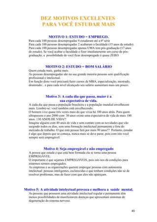 DEZ MOTIVOS EXCELENTES
PARA VOCÊ ESTUDAR MAIS
MOTIVO 1: ESTUDO = EMPREGO.
Para cada 100 pessoas desempregadas 9 estudaram até a 6ª série
Para cada 100 pessoas desempregadas 2 acabaram a faculdade (15 anos de estudo).
Para cada 100 pessoas desempregadas apenas UMA tem pós-graduação (17 anos
de estudo). Se você acabar a faculdade e fizer imediatamente um curso de pós-
graduação, a possibilidade de você ficar desempregado é quase ZERO.
MOTIVO 2: ESTUDO = BOM SALÁRIO
Quem estuda mais, ganha mais.
As pessoas desempregadas são na sua grande maioria pessoas sem qualificação
profissional e intelectual.
Em função disto você precisará fazer cursos de MBA, especialização, mestrado,
doutorado... e para cada nível alcançado seu salário aumentará mais um pouco.
Motivo 3: A cada dia que passa, maior é a
sua expectativa de vida.
A cada dia que passa a população brasileira e a população mundial envelhecem
mais. Lembre-se: você também está envelhecendo.
O homem vive quase três vezes mais do que vivia há 100 anos atrás. Para quem
ultrapassou o ano 2000 com 30 anos existe uma expectativa de vida de mais 100
anos. 130 ANOS DE VIDA!!
Imagine alguém com 40 anos de vida e sem contato com as novidades que vão
surgindo todos os dias, sem uma formação intelectual permanente e fora do
mercado de trabalho. O que está pessoa fará por mais 90 anos?? Portanto, estudar
é algo que depois que se começa, nunca mais se deve parar, pois com isto você
sempre será empregável.
Motivo 4: Seja empregável e não empregado
A pessoa que estuda e que está bem formada ela se torna uma pessoa
EMPREGÁVEL.
O importante é que sejamos EMPREGÁVEIS, pois isto nos dá condições para
estarmos sermos empregados.
As empresas e as organizações querem empregar pessoas com autonomia
intelectual: pessoas inteligentes, esclarecidas e que tenham condições não só de
resolver problemas, mas de fazer com que eles não apareçam.
Motivo 5: A atividade intelectual provoca e melhora a saúde mental.
As pessoas que possuem uma atividade intelectual regular e permanente têm
menos possibilidades de manifestarem doenças que apresentam sintomas de
degeneração do sistema nervoso.
40
 