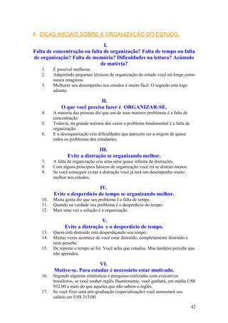 A.A. DICAS INICIAIS SOBRE A ORGANIZAÇÃO DO ESTUDO.DICAS INICIAIS SOBRE A ORGANIZAÇÃO DO ESTUDO.
I.
Falta de concentração ou falta de organização? Falta de tempo ou falta
de organização? Falta de memória? Dificuldades na leitura? Acúmulo
de matéria?
1. É possível melhorar.
2. Adquirindo pequenas técnicas de organização do estudo você irá longe como
nunca imaginou.
3. Melhorar seu desempenho nos estudos é muito fácil. O segredo está logo
adiante.
II.
O que você precisa fazer é ORGANIZAR-SE.
4. A maioria das pessoas diz que um de seus maiores problemas é a falta de
concentração.
5. Todavia, na grande maioria dos casos o problema fundamental é a falta de
organização.
6. E a desorganização cria dificuldades que parecem ser a origem de quase
todos os problemas dos estudantes.
III.
Evite a distração se organizando melhor.
7. A falta de organização cria uma série quase infinita de distrações.
8. Com alguns princípios básicos de organização você irá se distrair menos.
9. Se você conseguir evitar a distração você já terá um desempenho muito
melhor nos estudos.
IV.
Evite o desperdício de tempo se organizando melhor.
10. Muita gente diz que seu problema é a falta de tempo.
11. Quando na verdade seu problema é o desperdício do tempo.
12. Mais uma vez a solução é a organização.
V.
Evite a distração e o desperdício de tempo.
13. Quem está distraído está desperdiçando seu tempo.
14. Muitas vezes acontece de você estar distraído, completamente distraído e
nem percebe.
15. De repente o tempo se foi. Você acha que estudou. Mas também percebe que
não aprendeu.
VI.
Motive-se. Para estudar é necessário estar motivado.
16. Segundo algumas estatísticas e pesquisas realizadas com executivos
brasileiros, se você souber inglês fluentemente, você ganhará, em média US$
932,00 a mais do que aqueles que não sabem o inglês.
17. Se você fizer uma pós-graduação (especialização) você aumentará seu
salário em US$ 315,00.
42
 