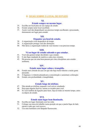 B.B. DICAS SOBRE O LOCAL DE ESTUDODICAS SOBRE O LOCAL DE ESTUDO
XI.
Estude sempre no mesmo lugar.
35. Escolha um local para ser seu espaço de estudo.
36. Estude sempre neste local escolhido.
37. Assim você não desperdiçará seu precioso tempo escolhendo e procurando,
diariamente um lugar para estudar.
XII.
Organize seu local de estudo.
38. A organização evita desperdício de tempo.
39. A organização protege você das distrações.
40. Não deixe a organização roubar de você mesmo o seu precioso tempo.
XIII.
Vá ao lugar de estudo sabendo o que estudar.
41. Você não gastará tempo decidindo o que estudar.
42. E não fique mudando de matéria a cada cinco minutos.
43. Há pessoas que em uma hora passam por cinco disciplinas sem estudar
nenhuma.
XIV.
Estude num lugar calmo e tranqüilo.
44. Estude num cômodo da casa em que não haja muito trânsito e muita gente
passando.
45. A bagunça e o trânsito prejudicam a concentração e aumentam a distração.
46. Estude com profundidade e tranqüilidade.
XV.
Estude longe do telefone.
47. Não atenda ao telefone enquanto você estiver estudando.
48. Peça para alguém fazê-lo e anotar os recados para você.
49. Se você lembrar de ligações para fazer, faça-as todas ao mesmo tempo, antes
ou depois do estudo.
XVI.
Estude num lugar bem iluminado.
50. Escolha um lugar iluminado com luz solar.
51. Coloque sua mesa de trabalho numa posição em que a janela fique do lado
oposto à mão que você escreve.
52. Use uma luminária com lâmpada fluorescente.
44
 