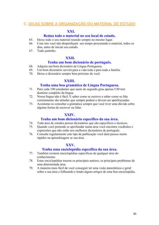 C.C. DICAS SOBRE A ORGANIZAÇÃO DO MATERIAL DE ESTUDODICAS SOBRE A ORGANIZAÇÃO DO MATERIAL DE ESTUDO
XXI.
Reúna todo o material no seu local de estudo.
65. Deixe todo o seu material reunido sempre no mesmo lugar.
66. Com isto você não desperdiçará seu tempo procurando o material, todos os
dias, antes de iniciar seu estudo.
67. Tudo juntinho.
XXII.
Tenha um bom dicionário de português.
68. Adquira um bom dicionário de Língua Portuguesa.
69. Um bom dicionário servirá para a vida toda e para toda a família.
70. Deixe o dicionário sempre bem próximo de você.
XXIII.
Tenha uma boa gramática de Língua Portuguesa.
71. Para cada 100 estudantes que saem do segundo grau apenas UM tem
domínio completo da língua.
72. Nossa língua não é fácil. E saber como se escreve e saber como se fala
corretamente são atitudes que sempre podem e devem ser aperfeiçoadas.
73. Acostume-se consultar a gramática sempre que você tiver uma dúvida sobre
alguma forma de escrever ou falar.
XXIV.
Tenha um bom dicionário específico da sua área.
74. Toda área de estudos possui dicionários que são específicos e técnicos.
75. Quando você pretende se aprofundar numa área você encontra vocábulos e
expressões que não estão nos melhores dicionários de português.
76. Consulte regularmente este tipo de publicação você dará passos muito
rápidos na aprendizagem se sua área.
XXV.
Tenha uma enciclopédia específica da sua área.
77. Também existem enciclopédias específicas de qualquer área do
conhecimento.
78. Estas enciclopédias trazem os principais autores, os principais problemas de
uma determinada área.
79. A maneira mais fácil de você conseguir ter uma visão panorâmica e geral
sobre a sua área e folheando e lendo alguns artigos de uma boa enciclopédia.
46
 