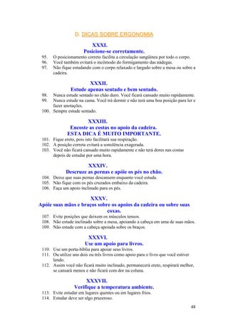 D.D. DICAS SOBRE ERGONOMIADICAS SOBRE ERGONOMIA
XXXI.
Posicione-se corretamente.
95. O posicionamento correto facilita a circulação sangüínea por todo o corpo.
96. Você também evitará o incômodo do formigamento das nádegas.
97. Não fique estudando com o corpo relaxado e largado sobre a mesa ou sobre a
cadeira.
XXXII.
Estude apenas sentado e bem sentado.
98. Nunca estude sentado no chão duro. Você ficará cansado muito rapidamente.
99. Nunca estude na cama. Você irá dormir e não terá uma boa posição para ler e
fazer anotações.
100. Sempre estude sentado.
XXXIII.
Encoste as costas no apoio da cadeira.
ESTA DICA É MUITO IMPORTANTE.
101. Fique ereto, pois isto facilitará sua respiração.
102. A posição correta evitará a sonolência exagerada.
103. Você não ficará cansado muito rapidamente e não terá dores nas costas
depois de estudar por uma hora.
XXXIV.
Descruze as pernas e apóie os pés no chão.
104. Deixe que suas pernas descansem enquanto você estuda.
105. Não fique com os pés cruzados embaixo da cadeira.
106. Faça um apoio inclinado para os pés.
XXXV.
Apóie suas mãos e braços sobre os apoios da cadeira ou sobre suas
coxas.
107. Evite posições que deixem os músculos tensos.
108. Não estude inclinado sobre a mesa, apoiando a cabeça em uma de suas mãos.
109. Não estude com a cabeça apoiada sobre os braços.
XXXVI.
Use um apoio para livros.
110. Use um porta-bíblia para apoiar seus livros.
111. Ou utilize uns dois ou três livros como apoio para o livro que você estiver
lendo.
112. Assim você não ficará muito inclinado, permanecerá ereto, respirará melhor,
se cansará menos e não ficará com dor na coluna.
XXXVII.
Verifique a temperatura ambiente.
113. Evite estudar em lugares quentes ou em lugares frios.
114. Estudar deve ser algo prazeroso.
48
 