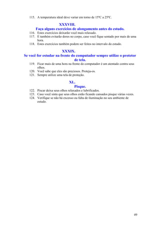 115. A temperatura ideal deve variar em torno de 15ºC a 25ºC.
XXXVIII.
Faça alguns exercícios de alongamento antes do estudo.
116. Estes exercícios deixarão você mais relaxado.
117. E também evitarão dores no corpo, caso você fique sentado por mais de uma
hora.
118. Estes exercícios também podem ser feitos no intervalo do estudo.
XXXIX.
Se você for estudar na frente do computador sempre utilize o protetor
de tela.
119. Ficar mais de uma hora na frente do computador é um atentado contra seus
olhos.
120. Você sabe que eles são preciosos. Proteja-os.
121. Sempre utilize uma tela de proteção.
XL.
Pisque.
122. Piscar deixa seus olhos relaxados e lubrificados.
123. Caso você sinta que seus olhos estão ficando cansados pisque várias vezes.
124. Verifique se não há excesso ou falta de iluminação no seu ambiente de
estudo.
49
 