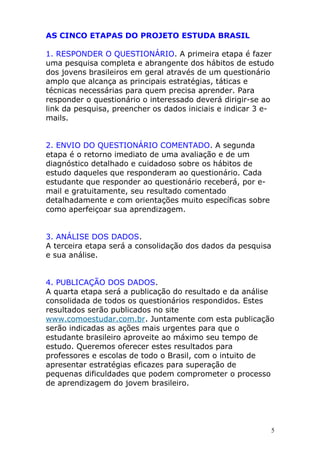 AS CINCO ETAPAS DO PROJETO ESTUDA BRASIL
1. RESPONDER O QUESTIONÁRIO. A primeira etapa é fazer
uma pesquisa completa e abrangente dos hábitos de estudo
dos jovens brasileiros em geral através de um questionário
amplo que alcança as principais estratégias, táticas e
técnicas necessárias para quem precisa aprender. Para
responder o questionário o interessado deverá dirigir-se ao
link da pesquisa, preencher os dados iniciais e indicar 3 e-
mails.
2. ENVIO DO QUESTIONÁRIO COMENTADO. A segunda
etapa é o retorno imediato de uma avaliação e de um
diagnóstico detalhado e cuidadoso sobre os hábitos de
estudo daqueles que responderam ao questionário. Cada
estudante que responder ao questionário receberá, por e-
mail e gratuitamente, seu resultado comentado
detalhadamente e com orientações muito específicas sobre
como aperfeiçoar sua aprendizagem.
3. ANÁLISE DOS DADOS.
A terceira etapa será a consolidação dos dados da pesquisa
e sua análise.
4. PUBLICAÇÃO DOS DADOS.
A quarta etapa será a publicação do resultado e da análise
consolidada de todos os questionários respondidos. Estes
resultados serão publicados no site
www.comoestudar.com.br. Juntamente com esta publicação
serão indicadas as ações mais urgentes para que o
estudante brasileiro aproveite ao máximo seu tempo de
estudo. Queremos oferecer estes resultados para
professores e escolas de todo o Brasil, com o intuito de
apresentar estratégias eficazes para superação de
pequenas dificuldades que podem comprometer o processo
de aprendizagem do jovem brasileiro.
5
 