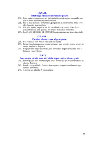 LXXVII.
Estabeleça metas de curtíssimo prazo.
234. Estas metas consistem nas atividades diárias que devem ser cumpridas para
que as metas anteriores sejam alcançadas.
235. São as mais difíceis e importantes, porque sem o cumprimento delas, você
não chegará a lugar nenhum.
236. Use uma agenda, organize seu dia e seu horário de estudo. Você deve
estudar todo dia, nem que seja por apenas 5 minutos. 5 minutos.
237. FAÇA UM QUADRO DE HORÁRIO para organizar seu tempo de estudo.
LXXVIII.
Estudar não deve ser algo urgente.
238. Não se estuda com pressa. Nem com ansiedade.
239. Para a maioria das pessoas estudar sempre é algo urgente, porque sempre se
estuda na véspera da prova.
240. Ninguém tem tempo de estudar, mas na véspera da prova encontra 4 ou 5
horas, às vezes 8 horas.
LXXIX.
Faça do seu estudo uma atividade importante e não urgente.
241. Estude pouco, mas estude sempre. Isto é melhor do que estudar muito só na
véspera da prova.
242. Estude com qualidade, fazendo do seu pouco tempo de estudo um tempo
ótimo e importante.
243. A pressa não adianta. A pressa atrasa.
57
 