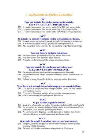 I.I. DICAS SOBRE O HORÁRIO DE ESTUDODICAS SOBRE O HORÁRIO DE ESTUDO
XCI.
Faça um horário de estudo e cumpra este horário.
ESTA DICA É MUITO IMPORTANTE
275. O Horário faz com que você sempre saiba QUANDO você deve estudar.
276. O Horário faz com que você sempre saiba O QUE você deve estudar.
277. O Horário faz com que você sempre saiba o QUANTO você deve estudar.
XCII.
O horário é a melhor estratégia contra o desperdício de tempo.
278. Se você montar um horário de estudo você não irá desperdiçar tanto tempo.
279. A maioria das pessoas acredita que não tem tempo para estudar.
280. Mas na verdade o que a maioria das pessoas faz é desperdiçar muito tempo.
XCIII.
Faça um horário bastante minucioso.
281. Faça uma coluna que se inicie com o seu horário de acordar.
282. Faça uma coluna com intervalos de 15 minutos.
283. Preencha este horário com todas as suas atividades diárias.
XCIV.
Faça um horário de estudo bastante minucioso.
ESTA DICA É MUITO IMPORTANTE.
284. Faça um horário que conste apenas os seus momentos de estudo.
285. Faça um horário que sempre contenha o tempo de estudo, os intervalos e as
revisões.
286. Coloque o tempo de revisão do dia e o tempo de revisão da semana.
XCV.
Neste horário é necessário que haja tempo para o exercício físico.
287. O exercício físico será abordado mais para frente. Deverá ser feito sempre
sob orientação médica.
288. O exercício físico deve ser feito pelo menos três vezes por semana.
289. E deve ter uma duração de pelo menos 45 minutos.
XCVI.
O que estudar e quando estudar
290. Você deve saber qual é seu melhor horário de estudo (manhã?, tarde? noite?)
291. No seu melhor horário de estudo você deve estudar as matérias mais difíceis,
mais chatas, ou as matérias que você gosta menos.
292. No seu pior horário de estudo você deve estudar as matérias mais fáceis,
mais simpáticas, ou as matérias das quais você mais gosta.
XCVII.
O período da manhã é o melhor horário para você estudar.
293. Em geral, a maioria das pessoas tem um aproveitamento melhor quando
consegue estudar de manhã.
294. Faça dois períodos de uma hora ou três períodos de 50 minutos.
60
 