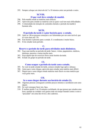 295. Sempre coloque um intervalo de 5 a 10 minutos entre um período e outro.
XCVIII.
O que você deve estudar de manhã.
296. Pela manhã estude as matérias mais difíceis.
297. Aproveite para estudar as matérias com as quais você tem mais dificuldades.
298. A intensidade da retenção de conteúdos durante o período da manhã é
bastante alta.
XCIX.
O período da tarde é o pior horário para o estudo.
299. Após as 14h as pessoas começam a ser fulminadas por um sono terrível, que
às vezes dura até 17h.
300. Este horário é péssimo para o estudo. E o rendimento é muito baixo.
301. Evite estudar neste período.
C.
Reserve o período da tarde para atividades mais dinâmicas.
302. Faça suas tarefas no período da tarde: banco, visitas, pagamentos, médicos,
dentistas, passeios e outras tarefas mais.
303. Faça algum tipo de exercício físico neste horário da tarde.
304. Estude em grupo no período da tarde.
CI.
Como ocupar o período da tarde com o estudo.
305. Se você só pode estudar de tarde, comece estudar logo após o almoço.
306. Antes que o sono chegue, aproveite para estudar uma matéria mais difícil.
307. Depois que o sono chegar estude matérias mais fáceis ou uma matéria que
você goste mais.
CII.
Se o sono chegar durante seu horário de estudo (1).
308. Algumas pessoas conseguem cochilar poucos minutos e acordarem sem sono
algum.
309. Se você consegue fazer isto, faça.
310. É melhor perder 5 ou 10 minutos cochilando, do que pensar que estudou uma
hora, quando na verdade você gastou todo seu tempo lutando contra o sono e
“pescando” em cima dos livros e dos cadernos.
61
 