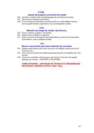 CVIII.
Jamais desrespeite seu horário de estudo
326. Aprenda a cumprir todas as determinações do seu horário de estudo
327. No começo é um pouco mais difícil.
328. Com um pouco de disciplina você deixará de ter as dificuldades iniciais e
terá um ganho bastante significativo no seu desempenho escolar.
CIX.
Durante seu tempo de estudo você deverá...
329. Fazer as leituras exigidas e necessárias.
330. Sempre fazer anotações e esquemas.
331. Fazer exercícios de fixação do tipo questionário ou exercícios de raciocínio
(matemáticos, testes, múltipla escolha).
CX.
Reserve um horário para fazer baterias de exercícios
332. Sempre tenha horários para fazer exercícios de múltipla escolha, provas de
concursos, etc...
333. Estes exercícios devem ter respostas para que possam ser corrigidos por você
mesmo.
334. Anote seus resultados e dê nota para você mesmo. Com isto você poderá
perceber seu avanço.... CONTINUA NO LIVRO
COMO ESTUDAR – 1000 DICAS DE TÉCNICAS E ORGANIZAÇÃO
DO ESTUDO. EDIÇÕES LOYOLA. 2003. 196 p.
63
 