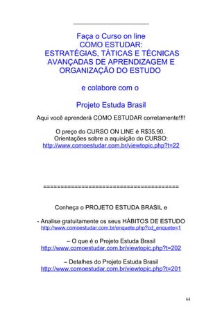 ==============================
Faça o Curso on line
COMO ESTUDAR:
ESTRATÉGIAS, TÁTICAS E TÉCNICAS
AVANÇADAS DE APRENDIZAGEM E
ORGANIZAÇÃO DO ESTUDO
e colabore com o
Projeto Estuda Brasil
Aqui você aprenderá COMO ESTUDAR corretamente!!!!
O preço do CURSO ON LINE é R$35,90.
Orientações sobre a aquisição do CURSO:
http://www.comoestudar.com.br/viewtopic.php?t=22
=======================================
Conheça o PROJETO ESTUDA BRASIL e
- Analise gratuitamente os seus HÁBITOS DE ESTUDO
http://www.comoestudar.com.br/enquete.php?cd_enquete=1
– O que é o Projeto Estuda Brasil
http://www.comoestudar.com.br/viewtopic.php?t=202
– Detalhes do Projeto Estuda Brasil
http://www.comoestudar.com.br/viewtopic.php?t=201
64
 