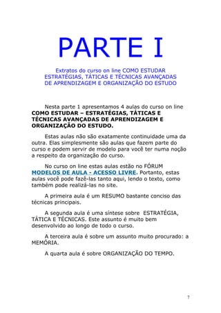 PARTE I
Extratos do curso on line COMO ESTUDAR
ESTRATÉGIAS, TÁTICAS E TÉCNICAS AVANÇADAS
DE APRENDIZAGEM E ORGANIZAÇÃO DO ESTUDO
Nesta parte 1 apresentamos 4 aulas do curso on line
COMO ESTUDAR – ESTRATÉGIAS, TÁTICAS E
TÉCNICAS AVANÇADAS DE APRENDIZAGEM E
ORGANIZAÇÃO DO ESTUDO.
Estas aulas não são exatamente continuidade uma da
outra. Elas simplesmente são aulas que fazem parte do
curso e podem servir de modelo para você ter numa noção
a respeito da organização do curso.
No curso on line estas aulas estão no FÓRUM
MODELOS DE AULA - ACESSO LIVRE. Portanto, estas
aulas você pode fazê-las tanto aqui, lendo o texto, como
também pode realizá-las no site.
A primeira aula é um RESUMO bastante conciso das
técnicas principais.
A segunda aula é uma síntese sobre ESTRATÉGIA,
TÁTICA E TÉCNICAS. Este assunto é muito bem
desenvolvido ao longo de todo o curso.
A terceira aula é sobre um assunto muito procurado: a
MEMÓRIA.
A quarta aula é sobre ORGANIZAÇÃO DO TEMPO.
7
 