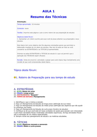 AULA 1
Resumo das Técnicas
Orientação:
Tempo aproximado: 10 minutos
Conteúdo: texto
Tarefas: Imprima esta página e use-a como roteiro de sua preparação de estudos
Objetivos deste fórum:
1. Apresentar um roteiro sucinto para que você já possa adiantar sua preparação e seus
estudos.
Este tópico tem como objetivo dar-lhe algumas orientações gerais que permitam a
elaboração imediata de um plano de estudos. Mas isto só pode ser feito se você
considerar as ESTRATÉGIAS e as TÁTICAS já apresentadas.
Orientar-se pelas ESTRATÉGIAS e TÁTICAS de estudo é o que vai permitir que a
aplicação das TÉCNICAS sejam eficazes:
Revisão: Antes de encerrar a atividade e passar para outro tópico faça mentalmente uma
revisão do que você compreendeu deste tópico.
Tópico deste fórum:
1. Roteiro de Preparação para seu tempo de estudo
_________________________________________________________________
A. ESTRATÉGIAS
A1. ALVO: Metas em anos
A2. PRAZO: Longo prazo
A3. INSTRUMENTO: “Bússola”
A4. TEMPO DE ESTUDO: Planejamento
1. Identifique o que o motiva a estudar.
2. Faça um Planejamento de Estudos de longo prazo (definição da sua meta)
3. Faça um Planejamento de Estudos de médio prazo (definição dos objetivos que vão ajudá-
lo a alcançar sua meta).
4. Faça um Planejamento de Estudos de curto prazo (horário de estudos)
5. Certifique-se de que você está em boas condições de saúde para estudar com intensidade
e para fazer atividades físicas moderadas (atividades esportivas). Só faça atividades físicas
sob a orientação de um médico especializado.
6. Sempre revise seu planejamento de estudo e as matérias estudadas.
B. TÁTICAS
B1. ALVO: Objetivos mensais e semanais
B2. PRAZO: Médio e curto prazos
8
 