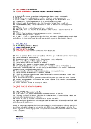 B3. INSTRUMENTO: Calendário
B4. TEMPO DE ESTUDO: Programa mensal e semanal de estudo
7. ALIMENTAÇÃO: Tenha uma alimentação saudável, balanceada e equilibrada.
8. SONO: Tenha um período de sono regular e suficiente para seu descanso.
9. EXERCÍCIO FÍSICO: Coloque no seu horário diário algum tipo de atividade física.
10. ERGONOMIA: Verifique se sua posição de estudo está confortável.
11. LOCAL: O lugar de estudo deve ser silencioso, com temperatura agradável.
12. LEVANTAMENTO: Faça um levantamento de todas as disciplinas que você precisa
estudar.
13. LEITURA: Reúna o material que será lido e estudado.
14. MATERIAL: Todo seu material de estudo deve estar reunido e próximo ao local de
estudo.
15. TEMPO: Todo tempo de estudo, ainda que mínimo, é importante.
16. REVISÃO: Sempre revise a matéria.
17. INTERLOCUTORES: Converse com alguém sobre o que você está estudando. Assim você
poderá tirar dúvidas, aprofundar a matéria e revisá-la enquanto discute com alguém.
C. TÉCNICAS
C1. ALVO: Compromissos diários
C2. PRAZO: Curtíssimo prazo
C3. INSTRUMENTO: Relógio
C4. TEMPO DE ESTUDO: Horário semanal e diário de estudo
18. Avise as pessoas de sua casa que você vai estudar e que você não quer ser incomodado.
19. Estude sempre no mesmo lugar.
20. Antes de começar a estudar lembre daquilo que o motiva a estudar.
21. Beba água antes, durante e depois do estudo.
22. Estude aquilo que estava previsto no horário.
23. Faça intervalos regulares durante seu período de estudo.
24. Não estude disciplinas parecidas num mesmo período de estudo (matemática e
estatística), uma atrás da outra. Estude, português e matemática, ou direito e estatística.
Isto evita causar confusões nas disciplinas.
25. Faça anotações coloridas nos textos de estudo ou nos seus cadernos.
26. Estudo ouvindo música clássica – música barroca.
27. Estude as matérias mais difíceis e mais chatas nos horários em que você estiver mais
desperto e mais descansado.
28. As matérias que você mais gosta estude nos horários em que você está mais cansado.
29. Utilize a tecnologia para incrementar seu estudo (vídeos, MP3, internet, computadores,
Palms, cursos on-line).
30. Revise a matéria ao fim do período de estudo
O QUE PODE ATRAPALHAR
31. A TELEVISÃO: Não estude vendo TV.
32. O TELEFONE: Não atenda o telefone durante seu período de estudo.
33. ESTUDAR MUITO TEMPO sem intervalos de descanso. Pois o rendimento cai e você não
aproveita o tempo de estudo ao máximo.
34. Deixar de fazer as revisões. Nunca deixe de revisar a matéria.
35. Matérias muito semelhantes. Não estude matérias parecidas, uma depois da outra. Você
poderá confundir os tópicos.
Todos os assuntos que ainda não foram tratados serão aprofundados ao máximo nos tópicos
seguintes. Esta página é apenas um roteiro com 30 tópicos importantes para orientar de
forma urgente aqueles que já querem começar a estudar antes de terminar este curso sobre
COMO ESTUDAR.
Exercício:
Atividades:
9
 