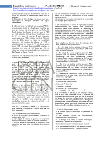 12 Esquadrão do Conhecimento 1º AULÃO ENEM 2013 A dúvida não passa por aqui.
https://www.facebook.com/esquadraodoconhecimento (Facebook)
http://esquadraodoconhecimento.wordpress.com/ (blog)
D) Higienização adequada de alimentos, visto que as
larvas do mosquito se desenvolvem nesse tipo de
substrato.
E) Colocação de filtros de água nas casas, visto que a
reprodução do mosquito acontece em águas
contaminadas.
2. A Síndrome da Imunodeficiência Adquirida (AIDS) é
a manifestação clínica da infecção pelo vírus HIV, que
leva, em média, oito anos para se manifestar. No
Brasil, desde a identificação do primeiro caso de AIDS
em 1980 até junho 2007, já foram identificados cerca
de 474 mil casos da doença. O país acumulou,
aproximadamente, 192 mil óbitos devido à AIDS até
junho de 2006, sendo as taxas de mortalidade
crescentes até meados da década de 1990 e
estabilizando-se em cerca de 11 mil óbitos anuais
desde 1998. [...] A partir do ano de 2000, essa taxa se
estabilizou em cerca de 6,4 óbitos por 100 mil
habitantes, sendo esta estabilização mais evidente em
São Paulo e no Distrito Federal.
Disponível em: http://www.aids.gov.br. Acesso em: 01
de maio 2009 (adaptado).
A redução nas taxas de mortalidade devido à AIDS a
partir da década de 1990 é decorrente
A) do aumento do uso de preservativos nas relações
sexuais, que torna o vírus menos letal.
B) da melhoria das condições alimentares dos
soropositivos, a qual fortalece o sistema imunológico
deles. C) do desenvolvimento de drogas que permitem
diferentes formas de ação contra o vírus HIV.
D) das melhorias sanitárias implementadas nos últimos
30 anos, principalmente nas grandes capitais.
E) das campanhas que estimulam a vacinação contra o
vírus e a busca pelos serviços de saúde.
3. Estima-se que haja atualmente no mundo 40 milhões
de pessoas infectadas pelo HIV (o vírus que causa a
AIDS), sendo que as taxas de novas infecções
continuam crescendo, principalmente na África, Ásia e
Rússia. Nesse cenário de pandemia, uma vacina contra
o HIV teria imenso impacto, pois salvaria milhões de
vidas. Certamente seria um marco na história
planetária e também uma esperança para as
populações carentes de tratamento antiviral e de
acompanhamento médico.
TANURI, A.; FERREIRA JUNIOR, O. C. Vacina contra
Aids: desafios e esperanças. Ciência Hoje (44) 26,
2009 (adaptado).
Uma vacina eficiente contra o HIV deveria
a) induzir a imunidade, para proteger o organismo da
contaminação viral.
b) ser capaz de alterar o genoma do organismo
portador, induzindo a síntese de enzimas protetoras.
c) produzir antígenos capazes de se ligarem ao vírus,
impedindo que este entre nas células do organismo
humano.
d) ser amplamente aplicada em animais, visto que
esses são os principais transmissores do vírus para os
seres humanos.
e) estimular a imunidade, minimizando a transmissão
do vírus por gotículas de saliva.
4. Os estudos sobre as formas de replicação dos vírus
intensificaram-se nos últimos anos, objetivando
encontrar meios mais eficientes de prevenção e
tratamento de doenças virais nos seres humanos. Tais
estudos têm demonstrado que existem diferentes tipos
de vírus e diferentes formas de replicação. Os vírus de
RNA de cadeia simples podem ser divididos em três
tipos básicos, conhecidos como vírus de cadeia
positiva, vírus de cadeia negativa e como retrovírus.
Com relação aos diferentes tipos de replicação dos
vírus, analise as afirmativas abaixo.
I - Os retrovírus contêm cadeias simples de RNA,
enzima transcriptase reversa e produzem DNA tendo
como modelo o RNA viral.
II - Os vírus de cadeia negativa possuem RNA
genômico com as mesmas seqüências de bases
nitrogenadas dos RNA mensageiros (RNAm)
formados. Dessa maneira, moléculas de RNA servem
de modelo para a síntese de moléculas de RNA
complementares à cadeia molde.
III - Os vírus de cadeia positiva possuem RNA
genômico com seqüências de bases nitrogenadas
complementares às dos RNAm formados. Desta
maneira, moléculas de RNA servem de modelo para a
síntese do RNAm.
IV - Os retrovírus contêm uma cadeia de RNA dupla
hélice que serve de base para a transcrição do DNA
necessário à replicação.
Marque a alternativa correta.
a) Somente II e III são corretas.
b) Somente IV é correta.
c) Somente I é correta.
d) Somente I, II e III são corretas.
5. O jornal Folha de São Paulo, em 6/4/2006, noticiou
que a AIDS (em português: SIDA – síndrome da
Imunodeficiência Adquirida), hoje em dia, já faz parte
do grupo das doenças negligenciadas pelos países
ricos. Estando 95% dos portadores dessa doença nos
países pobres, o investimento em pesquisa é pequeno,
ocasionando pouco avanço na descoberta de novos
tratamentos. Em relação a essa doença, afirma-se:
I- A doença é causada por vírus.
II- A doença provoca diminuição na produção de
hemácias.
III- Os sintomas iniciais são característicos,
contribuindo para o diagnóstico.
IV- A doença atua sobre o sistema imunológico,
diminuindo a resistência do organismo.
De acordo com os conhecimentos atuais, assinale
a) Se apenas as afirmativas II, III e IV estão corretas.
b) Se apenas as afirmativas I e II estão corretas.
 