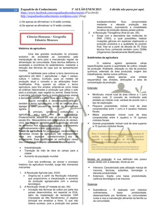 13 Esquadrão do Conhecimento 1º AULÃO ENEM 2013 A dúvida não passa por aqui.
https://www.facebook.com/esquadraodoconhecimento (Facebook)
http://esquadraodoconhecimento.wordpress.com/ (blog)
c) Se apenas as afirmativas I e III estão corretas.
d) Se apenas as afirmativas I e IV estão corretas.
__________________________________________
Histórico da agricultura
Uma das grandes revoluções no processo
evolutivo da sociedade se concretizou pela
manipulação da terra para a manutenção regular da
alimentação da comunidade. Essa técnica deliberou à
sociedade a ocorrência do sedentarismo, mediante a
redução das técnicas de caça que se apresentavam
incertas.
A habilidade para cultivar a terra denomina-se
agricultura (do latim = agriculturae – Ager = campo;
cultura = cultivo). Contudo, para os moldes da
produção atual o conceito e as atribuições foram
modificados. Pois, quando ao utilizar o termo
agricultura, para fins amplos, entende-se como todas
as práticas relacionadas a produção que utiliza o solo
para a produção, seja vegetal ou animal. Desta forma,
a pecuária (atividade ligada à produção/manejo animal
e derivados) passa a compor esse setor econômico.
Alguns conceitos e denominações atribuem
também o termo agropecuário, a fim de valorizar e/ou
agregar o setor pecuário ao âmbito da terminologia
agrária.
A princípio, (primeiras civilizações) a
agricultura era para fins de subsistência.
Posteriormente, adotou um viés de produção de larga
escala (Ex.: Mesopotâmia com a agricultura de várzea).
Uma das técnicas adotadas para a produção elevada
de alimentos fora a agricultura irrigada, que impactou
significativamente o solo, salinizando-o.
Fases da agricultura As perspectivas, necessidades e
demandas iniciais da agricultura não correspondem
mais aos aspectos correlacionados aos de
antigamente. Essa modificação se verifica por causa
das mutações sofrida pela sociedade nessa trajetória:
 Industrialização
 Transição da mão de obra do campo para a
cidade
 Aumento da população mundial
Com tais evidências, ao reviver o processo
histórico da agricultura mundial, surge três momentos
marcantes:
1. A Revolução Agrícola (séc. XVIII)
 Originou-se a partir da Revolução Industrial,
que proporcionou a mecanização e aumento
da produção agropecuária com o avanço
tecnológico.
2. A Revolução Verde (2ª metade do séc. XX)
 Inovação das técnicas de cultivo por parte dos
países desenvolvidos, em especial os EUA,
além da implantação de sementes VAR
(Variedade de Alto Rendimento). O objetivo
principal era erradicar a fome. O que não
obteve sucesso, pois a produção dos países
subdesenvolvidos ficou comprometida
mediante a elevada produção dos
desenvolvidos, acarretando a inviabilidade
lucrativa da produção desses países pobres.
3. A Revolução Transgênica (final do séc. XX)
 Surge com a descoberta das moléculas do
DNA (1953), a qual possibilitou realizar
mutações gênicas em espécies objetivando a
evolução produtiva e a qualidade do produto
final, mas só a partir da década de 70. Essa
técnica ficou conhecida também como OGMs
(Organismos Geneticamente Modificados).
Subdivisões da agricultura
O sistema agrário apresenta várias
especificações quanto à quantidade de cultivo, rotação
de produção, finalidade, utilização ou não de produtos
químicos, extensão da área produzida, origem dos
trabalhadores, dentre outros artifícios.
Segue abaixo apenas uma síntese
esquemática das divisões, atribuições e área de
concentração da produção.
Extensão
 Minifúndio: imóvel rural de área inferior a 1 (um)
módulo rural; O conceito de minifúndio está
atrelado ao módulo rural, variável de acordo com o
tipo de exploração.
 Pequena propriedade: imóvel rural de área
compreendida entre 1 (um) e 4 (quatro) módulos
fiscais;
 Média propriedade: imóvel rural de área
compreendida entre 4 (quatro) e 15 (quinze)
módulos fiscais;
 Grande propriedade: imóvel rural de área superior
a 15 (quinze) módulos fiscais.
Modelo de produção: A sua definição não possui
relação direta com a extensão. Dividi-se em:
 Intensivo: Caracterizado pela utilização maciça de
insumos, técnicas, subsídios, tecnologia e
elevada produtividade.
 Extensivo: Expõe uma baixa produtividade,
carência tecnológica e de insumos.
Sistemas
 Subsistência – É realizada com métodos
rudimentares, baixa produtividade,
desempenhada por familiares ou comunidades
rurais e visa a manutenção alimentar da família ou
da comunidade.
Ciências Humanas – Geografia
Edmário Menezes
Nota: O módulo fiscal compreende a uma unidade de
medida individualizada para cada município,
segundo a regulamentação do INCRA (Instituto
Nacional de Colonização e Reforma Agrária).
(Fonte:
http://www.incra.gov.br/index.php/institucionall/legislacao--
/atos-internos/instrucoes/category/30-instrucoes-especiais)
 
