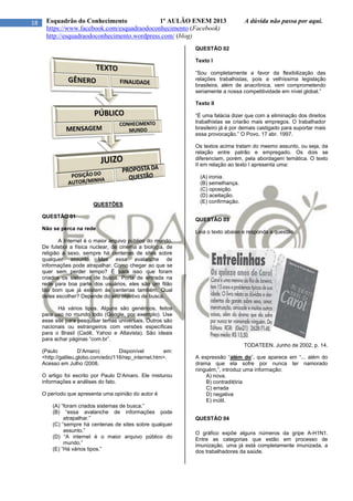 18 Esquadrão do Conhecimento 1º AULÃO ENEM 2013 A dúvida não passa por aqui.
https://www.facebook.com/esquadraodoconhecimento (Facebook)
http://esquadraodoconhecimento.wordpress.com/ (blog)
QUESTÕES
QUESTÃO 01
Não se perca na rede
A Internet é o maior arquivo público do mundo.
De futebol a física nuclear, de cinema a biologia, de
religião a sexo, sempre há centenas de sites sobre
qualquer assunto. Mas essa avalanche de
informações pode atrapalhar. Como chegar ao que se
quer sem perder tempo? É para isso que foram
criados os sistemas de busca. Porta de entrada na
rede para boa parte dos usuários, eles são um filão
tão bom que já existem às centenas também. Qual
deles escolher? Depende do seu objetivo de busca.
Há vários tipos. Alguns são genéricos, feitos
para uso no mundo todo (Google, por exemplo). Use
esse site para pesquisar temas universais. Outros são
nacionais ou estrangeiros com versões específicas
para o Brasil (Cadê, Yahoo e Altavista). São ideais
para achar páginas “com.br”.
(Paulo D’Amaro) Disponível em:
<http://galileu.globo.com/edic/116/rep_internet.htm>.
Acesso em Julho /2008.
O artigo foi escrito por Paulo D’Amaro. Ele misturou
informações e análises do fato.
O período que apresenta uma opinião do autor é
(A) “foram criados sistemas de busca.”
(B) “essa avalanche de informações pode
atrapalhar.”
(C) “sempre há centenas de sites sobre qualquer
assunto.”
(D) “A internet é o maior arquivo público do
mundo.”
(E) “Há vários tipos.”
QUESTÃO 02
Texto I
“Sou completamente a favor da flexibilização das
relações trabalhistas, pois a velhíssima legislação
brasileira, além de anacrônica, vem comprometendo
seriamente a nossa competitividade em nível global.”
Texto II
“É uma falácia dizer que com a eliminação dos direitos
trabalhistas se criarão mais empregos. O trabalhador
brasileiro já é por demais castigado para suportar mais
essa provocação.” O Povo, 17 abr. 1997.
Os textos acima tratam do mesmo assunto, ou seja, da
relação entre patrão e empregado. Os dois se
diferenciam, porém, pela abordagem temática. O texto
II em relação ao texto I apresenta uma:
(A) ironia.
(B) semelhança.
(C) oposição.
(D) aceitação.
(E) confirmação.
QUESTÃO 03
Leia o texto abaixo e responda a questão.
TODATEEN. Junho de 2002, p. 14.
A expressão “além do”, que aparece em “... além do
drama que ela sofre por nunca ter namorado
ninguém,”, introduz uma informação:
A) nova.
B) contraditória
C) errada
D) negativa
E) inútil.
QUESTÃO 04
O gráfico expõe alguns números da gripe A-H1N1.
Entre as categorias que estão em processo de
imunização, uma já está completamente imunizada, a
dos trabalhadores da saúde.
 