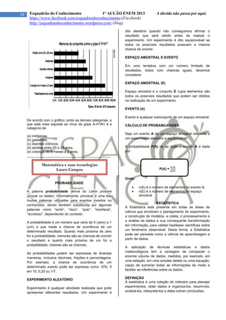 19 Esquadrão do Conhecimento 1º AULÃO ENEM 2013 A dúvida não passa por aqui.
https://www.facebook.com/esquadraodoconhecimento (Facebook)
http://esquadraodoconhecimento.wordpress.com/ (blog)
De acordo com o gráfico, entre as demais categorias, a
que está mais exposta ao vírus da gripe A-H1N1 é a
categoria de:
(a) indígenas.
(b) gestantes.
(c) doentes crônicos.
(d) adultos entre 20 e 29 anos.
(e) crianças de 6 meses a 2 anos.
____________________________________________
PROBABILIDADE
A palavra probabilidade deriva do Latim probare
(provar ou testar). Informalmente, provável é uma das
muitas palavras utilizadas para eventos incertos ou
conhecidos, sendo também substituída por algumas
palavras como “sorte”, “risco”, “azar”, “incerteza”,
“duvidoso”, dependendo do contexto.
A probabilidade é um número que varia de 0 (zero) a 1
(um) e que mede a chance de ocorrência de um
determinado resultado. Quanto mais próxima de zero
for a probabilidade, menores são as chances de ocorrer
o resultado e quanto mais próxima de um for a
probabilidade, maiores são as chances.
As probabilidades podem ser expressas de diversas
maneiras, inclusive decimais, frações e percentagens.
Por exemplo, a chance de ocorrência de um
determinado evento pode ser expressa como 10%; 5
em 10; 0,20 ou 1/7.
EXPERIMENTO ALEATÓRIO
Experimento é qualquer atividade realizada que pode
apresentar diferentes resultados. Um experimento é
dito aleatório quando não conseguimos afirmar o
resultado que será obtido antes de realizar o
experimento. Um experimento é dito equiprovável se
todos os possíveis resultados possuem a mesma
chance de ocorrer.
ESPAÇO AMOSTRAL E EVENTO
Em uma tentativa com um número limitado de
resultados, todos com chances iguais, devemos
considerar:
ESPAÇO AMOSTRAL (E)
Espaço amostral é o conjunto E cujos elementos são
todos os possíveis resultados que podem ser obtidos
na realização de um experimento.
EVENTO (A)
Evento é qualquer subconjunto de um espaço amostral.
CÁLCULO DE PROBABILIDADES
Seja um evento A de um espaço amostral referente a
um experimento aleatório e equiprovável.
A probabilidade P(A) de se obter o evento A é dada
por:
P(A) =
Onde:
 n(A) é o número de elementos do evento A;
 n(E) é o número de elementos do espaço
amostral
ESTATÍSTICA
A Estatística está presente em todas as áreas da
ciência que envolvam o planejamento do experimento,
a construção de modelos, a coleta, o processamento e
a análise de dados e sua consequente transformação
em informação, para validar hipóteses científicas sobre
um fenômeno observável. Desta forma, a Estatística
pode ser pensada como a ciência de aprendizagem a
partir de dados.
A aplicação de técnicas estatísticas a dados
meteorológicos tem a vantagem de compactar o
enorme volume de dados, medidos, por exemplo, em
uma estação, em uma simples tabela ou uma equação,
capaz de sumariar todas as informações de modo a
facilitar as inferências sobre os dados.
DEFINIÇÃO
A estatística é uma coleção de métodos para planejar
experimentos, obter dados e organiza-los, resumi-los,
analisá-los, interpretá-los e deles extrair conclusões.
Matemática e suas tecnologias
Lauro Campos
 