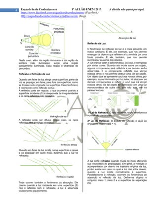 4 Esquadrão do Conhecimento 1º AULÃO ENEM 2013 A dúvida não passa por aqui.
https://www.facebook.com/esquadraodoconhecimento (Facebook)
http://esquadraodoconhecimento.wordpress.com/ (blog)
Neste caso, além da região iluminada e da região de
sombra (não iluminada), surge uma região
parcialmente iluminada. Essa região é chamada de
penumbra.
Reflexão e Refração da Luz
Quando um feixe de luz atinge uma superfície, parte da
luz se propaga, em feixe, para fora da superfície, como
se tivesse sido originada na superfície. Esse fenômeno
é conhecido como reflexão da luz.
A reflexão pode ser regular, o que acontece quando a
superfície incidente (S) é desprovida de irregularidades
e os raios refletidos são paralelos.
A reflexão pode ser difusa, nesse caso, os raios
refletidos têm direções aleatórias.
Quando um feixe de luz incide numa superfície e passa
a se propagar em outro meio, dizemos que a luz foi
refratada.
Pode ocorrer também o fenômeno da absorção. Ele
ocorre quando a luz incidente em uma superfície (S)
não é refletida nem é refratada, a luz é absorvida
ocasionando aquecimento.
Reflexão da Luz
O fenômeno da reflexão da luz é o mais presente em
nosso cotidiano. É ele, por exemplo, que nos permite
enxergar os objetos que refletem a luz emitida por uma
fonte primária. É ele, também, que nos permite
reconhecer as cores dos objetos.
A luz branca solar é policromática, ou seja, é composta
por várias cores. Quando ela incide sobre um objeto,
alguma componente será refletida e as demais serão
absorvidas. É a componente refletida que atinge
nossos olhos e nos permite atribuir uma cor ao objeto.
Um objeto que se apresente azul aos nossos olhos, por
exemplo, ao ser iluminado por luz solar, irá absorver as
demais componentes e refletir o azul que irá atingir
nossos olhos. Se tal objeto for iluminado com uma luz
monocromática de outra cor, que não azul, ele irá
parecer escuro.
1ª Lei da Reflexão: O raio incidente, o raio refletido e a
normal são coplanares.
2ª Lei da Reflexão: O ângulo de reflexão é igual ao
ângulo de incidência (i = r).
A luz sofre refração quando muda de meio alterando
sua velocidade de propagação. Em geral, a refração é
acompanhada por desvio na trajetória original da luz,
porém existe um caso no qual a luz não sofre desvio:
quando a luz incide normalmente à superfície.
Paralelamente à refração, ocorrem os fenômenos de
absorção e reflexão da luz. Define-se dioptro o
conjunto: meio 1, meio 2 e a superfície de separação
(S).
 
