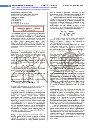 23 Esquadrão do Conhecimento 1º AULÃO ENEM 2013 A dúvida não passa por aqui.
https://www.facebook.com/esquadraodoconhecimento (Facebook)
http://esquadraodoconhecimento.wordpress.com/ (blog)
Vai no banheiro pra gente se beijar
Bem lá no escurinho pra ninguém desconfiar
Cara de santa mais não me engana não
É hoje que eu te pego
Você não escapa não
Se eu te pego ãh
Se eu te beijo ãh
Se eu te pego ãh ãh ãh ãh ãh
--------------------------------------------------------------------------
Os processos químicos que ocorrem no ambiente,
sejam eles naturais ou antrópicos, são o objeto de
estudo da Química Ambiental, que analisa alguns
fenômenos que ocorrem na Bioesfera, como os ciclos
biogeoquímicos, as correntes marítimas e de massa de
ar, efeito estufa, aquecimento global, smog
fotoquímico, dentre outros. O homem pode contribuir
para a modificação de tais fenômenos, entretanto, em
escala local. Vejamos algumas explicações sobre estes
fenômenos...
Camada de Ozônio A máxima concentração de ozônio
corresponde a aproximadamente 28km de altitude.
Nela existem cinco moléculas de ozônio para cada
milhão de moléculas de oxigênio. O ozônio é mais
concentrado nos pólos do que no Equador.
O ozônio é formado naturalmente na estratosfera
através da ação fotoquímica dos raios UV (hν) sobre as
moléculas de O2, originando inicialmente o oxigênio
monoatômico (O).
O2 + hν → O + O
O oxigênio monoatômico (O) reage rapidamente com o
O2, na presença de uma terceira molécula M (pode ser
outro O2 ou mesmo N2), para formar o ozônio.
O + O2 + M → O3 + M
O ozônio também é consumido naturalmente na
estratosfera pela ação dos raios UV (hν) sobre as suas
moléculas .
O3 + hν → O2 + O
Adicionalmente, o ozônio reage com o oxigênio atômico
regenerando duas moléculas de O2.
O3 + O → O2 + O2
A concentração de ozônio é, portanto, produto de um
equilíbrio entre a sua formação e o seu consumo.
Entretanto, em 1982, foi descoberto o 'buraco da
camada de ozônio' por uma equipe de investigadores
do British Antartic Survey que trabalharam na Baía de
Halley, na Antártida. Foram feitas algumas
observações que registraram perdas significativas
deste gás na região da estratosfera terrestre. A
destruição da camada de ozônio aumentou ainda mais
pela reação química do ozônio com o cloro dos
clorofluorcarbonos (CFCs), liberados na atmosfera pelo
uso de aerossóis, aparelhos de ar condicionado,
espumas plásticas, solventes, fábricas de plástico e
refrigeradores e também como matéria prima na
fabricação de isopor. Os mais importantes são o freon-
12 (CCl2F2) e o freon-11 (CCl3F).
Smog - O termo provém da combinação entre as
palavras: smoke e fog (fumaça e neblina, na língua
inglesa). É a mistura de névoa (gotículas de vapor
d'água) com partículas de fumaça, formada quando o
grau de umidade na atmosfera é elevada e o ar está
praticamente parado. O aumento da incidência de raios
UV na superfície da Terra pode agravar o fenômeno.
O smog fotoquímico ocorre a partir de óxidos de
nitrogênio, decorrentes principalmente da emissão dos
veículos automotores, que reagem juntamente com
compostos orgânicos voláteis na presença de luz,
originando o ozônio troposférico. Isso se dá
normalmente em dias quentes e secos e esta
relacionada ao fenômeno da inversão térmica. Vejamos
algumas equações que representam o fenômeno:
NO2 + O2 → NO + O3
NO + O2 → NO2 + ½ O2
½ O2 + O2 → O3
O smog industrial é uma mistura de poluentes
gasosos, material particulado (como fuligem e cinzas) e
dióxido de enxofre, originados principalmente da
queima de produtos nas indústrias.
O ozônio (O3) é um oxidante fotoquímico e o maior
responsável pelos "smogs". Enquanto na atmosfera
superior, ele é benéfico para a vida, ao nível do solo,
em altas concentrações, torna-se um problema para a
saúde e o meio ambiente.
Inversão térmica - É um fenômeno que ocorre,
geralmente em cidades muito industrializadas ou
localizadas em depressões cercadas de montanhas.
O ar atmosférico é, normalmente, mais quente
nas camadas mais baixas da atmosfera (recebe o calor
armazenado no solo) e, sendo menos denso, tende a
subir - formando as correntes de convecção
(convecção térmica) - e fazendo com que o ar frio (mais
denso) passe para baixo, dispersando os poluentes.
Em certas situações, no entanto, o ar quente passa
sobre o ar frio, ficando assim acima dele.
Na interseção do ar quente com o ar frio, forma-se
uma camada de inversão, que evita que os poluentes
passem para as camadas superiores da atmosfera,
dispersando-se na troposfera e criando uma névoa
sobre o local. Acontece principalmente nos períodos de
inverno, quando os dias costumam ser mais frios,
formando as frentes frias. O fenômeno cessa quando
ocorre deslocamento horizontal dos ventos, carregando
a camada de inversão, permitindo que o ar quente
desça.
Chuva ácida – Um dos problemas ambientais mais
sérios da atualidade, causado pelos gases tóxicos
liberados na queima de combustíveis fosseis como o
carvão e derivados do petróleo. Depois que as
chaminés das indústrias e os escapamentos dos carros
despejam no ar a sujeira da combustão, uma parte da
poluição reage com o vapor de água e outros
componentes da atmosfera. Nesse processo, os gases
poluentes se transformam em ácidos, que caem sobre
a terra misturados com a chuva, neblina ou nevoeiro.
A acidez pode destruir florestas, acabar com os
nutrientes do solo, matar a vida aquática e prejudicar a
saúde humana. Atinge mais as regiões industrializadas.
No Brasil, uma das cidades que mais sofriam com as
chuvas ácidas era São Paulo, mas, na última década, a
situação melhorou com a instalação de catalisadores
nos veículos e filtros das indústrias e, retirada de
dióxido de enxofre dos combustíveis. (Revista Mundo estranho,
8/2009, adaptado)
Ciências da Natureza - Química
Flávia Vasconcelos
 