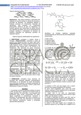 24 Esquadrão do Conhecimento 1º AULÃO ENEM 2013 A dúvida não passa por aqui.
https://www.facebook.com/esquadraodoconhecimento (Facebook)
http://esquadraodoconhecimento.wordpress.com/ (blog)
Vejamos algumas reações:
2 SO2(g) + O2(g) → 2 SO3(g)
2 SO3(g) + 2 H2O(v) → 2 H2SO4(aq)
2 NO(g) + O2(g) → 2 NO2(g)
2 NO2(g) + H2O(v) → HNO3(aq) + HNO2(aq
Agrotóxicos - Nas últimas décadas, a agricultura tem
realizado um enorme esforço no sentido de aumentar a
produção de alimentos. As estatísticas relativas a
doenças causadas por intoxicações originadas de
agrotóxicos vêm trazendo um crescimento
preocupante. Atribui-se tal fato ao despreparo do
produtor agrícola que, desconhece os efeitos nocivos
dos materiais que aplica, não usa os equipamentos de
proteção individual e desrespeita os períodos de
carência (intervalos de segurança) previstos na
legislação vigente.
Vejamos algumas classificações dos agrotóxicos:
¥ INSETICIDAS: combatem a insetos, larvas e
formigas. (Organoclorados: compostos à base de
carbono com radicais de cloro. Ex: aldrin, BHC, DDT.
Organofosforados: compostos orgânicos derivados do
ácido fosfórico. H3PO4. Embora biodegradáveis, são
geralmente muito tóxicos para o ser humano e os
vertebrados. São derivados de gases venenosos
usados na 2a Guerra, conhecidos como gases de
nervos( sarin, tabun, etc). Carbamatos: são derivados
do ácido carbâmico. H2NCOOH. São menos tóxicos
para os mamíferos. Alguns deles, no entanto, são muito
tóxicos para insetos benéficos, como vespas e abelhas.
Ex: carbaril, carbofurano; Piretróides: são compostos
sintéticos com estruturas semelhantes à piretrina,
substância existente nas flores do Chrysantemum
cinenarialfolium. Sua elevada atividade inseticida
permite seu emprego em pequenas dosagens. São
pouco tóxicos, mas podem provocar irritação dos olhos
e mucosas, assim como manifestações alérgicas e
crises asmáticas. Ex : decis, SBP.
¥ FUNGICIDAS: controlam as doenças fúngicas. Os
principais grupos são: captan, hexaclorobenzeno,
etileno-bis-ditiocarbamatos e trifenil estânico.
Constituem um grande perigo ao meio ambiente, por
serem produzidos a partir de princípios ativos à base
de cobre e mercúrio.
¥ HERBICIDAS: combatem ervas daninhas. Os
principais são: paraquat, glifosato, pentaclorofenol,
dinitrofenóis e os derivados do ácido fenoxiacético
(seus derivados constituem o principal componente do
agente laranja.(nome comercial . Tordon), usado como
desfolhante na Guerra do Vietnã).
Questões
1. A produção mundial de alimentos poderia se reduzir
a 40% da atual sem a aplicação de controle sobre as
pragas agrícolas. Por outro lado, o uso frequente dos
agrotóxicos pode causar contaminação em solos,
águas superficiais e subterrâneas, atmosfera e
alimentos. Os biopesticidas, tais como a piretrina e a
coronopilina, têm sido uma alternativa na diminuição
dos prejuízos econômicos, sociais e ambientais
gerados pelos agrotóxicos.
Identifique as funções orgânicas presentes
simultaneamente nas estruturas dos dois biopesticidas
apresentados:
A. Éter e éster.
B. Cetona e éster.
C. Álcool e cetona.
D. Aldeído e cetona.
E. Éter e ácido carboxílico.
2. O rótulo de um desodorante aerossol informa ao
consumidor que o produto possui em sua composição
os gases isobutano, butano e propano, dentre outras
substâncias. Além dessa informação, o rótulo traz,
ainda, a inscrição “Não contém CFC”. As reações a
seguir, que ocorrem na estratosfera, justificam a não
utilização de CFC (clorofluorcarbono ou Freon) nesse
desodorante:
A preocupação com as possíveis ameaças à camada
de ozônio (O3) baseia-se na sua principal função:
proteger a matéria viva na Terra dos efeitos prejudiciais
dos raios solares ultravioleta. A absorção da radiação
ultravioleta pelo ozônio estratosférico é intensa o
suficiente para eliminar boa parte da fração de
ultravioleta que é prejudicial à vida. A finalidade da
utilização dos gases isobutano, butano e propano neste
aerossol é
A. substituir o CFC, pois não reagem com o ozônio,
servindo como gases propelentes em aerossóis.
B. servir como propelentes, pois, como são muito
reativos, capturam o Freon existente livre na atmosfera,
impedindo a destruição do ozônio.
C. reagir com o ar, pois se decompõem
espontaneamente em dióxido de carbono (CO2) e água
(H2O), que não atacam o ozônio.
D. impedir a destruição do ozônio pelo CFC, pois os
hidrocarbonetos gasosos reagem com a radiação UV,
liberando hidrogênio (H2), que reage com o oxigênio do
ar (O2), formando água (H2O).
E. destruir o CFC, pois reagem com a radiação UV,
liberando carbono (C), que reage com o oxigênio do ar
 