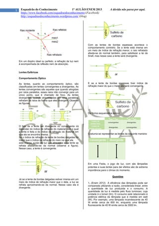 5 Esquadrão do Conhecimento 1º AULÃO ENEM 2013 A dúvida não passa por aqui.
https://www.facebook.com/esquadraodoconhecimento (Facebook)
http://esquadraodoconhecimento.wordpress.com/ (blog)
Em um dioptro ideal ou perfeito, a refração da luz nem
é acompanhada de reflexão nem de absorção.
Lentes Esféricas
Comportamento Óptico
As lentes, quanto ao comportamento óptico, são
classificadas em lentes convergentes e divergentes. As
lentes convergentes são aquelas que quando atingidas
por raios paralelos, esses raios irão convergir para um
único ponto, que é chamado de foco. As lentes
divergentes, quando atravessadas por raios paralelos,
refratam os raios de forma que eles divergem. Observe
as figuras:
O fato de a lente ser divergente ou convergente irá
depender do índice de refração do material com o qual
a lente é feita e do índice de refração do material em
que ela se encontra imersa.
Se o índice de refração da lente de bordas delgadas for
maior que o índice de refração do meio na qual ela
está imersa, o raio de luz que atravessa essa lente se
refrata afastando-se da normal (observe a figura).
Nesse caso, a lente é convergente.
Já se a lente de bordas delgadas estiver imersa em um
meio de índice de refração maior que o dela, a luz se
refrata aproximando-se da normal. Nesse caso ela é
divergente.
Com as lentes de bordas espessas acontece o
comportamento contrário. Se a lente está imersa em
um meio de índice de refração menor, o raio refratado
afasta-se do normal também, para satisfazer a lei de
Snell, mas nesse caso a lente será divergente.
E se a lente de bordas espessas tiver índice de
refração maior do que o meio, ela será convergente.
De forma esquemática temos:
Costuma-se representar as lentes da seguinte maneira:
Em uma Festa, o jogo de luz, com sãs lâmpadas
potentes e suas lentes para dar efeitos são de extrema
importância para o clímax do momento.
Questões
1. (Enem 2012) A eficiência das lâmpadas pode ser
comparada utilizando a razão, considerada linear, entre
a quantidade de luz produzida e o consumo. A
quantidade de luz é medida pelo fluxo luminoso, cuja
unidade é o lúmen (lm). O consumo está relacionado à
potência elétrica da lâmpada que é medida em watt
(W). Por exemplo, uma lâmpada incandescente de 40
W emite cerca de 600 lm, enquanto uma lâmpada
fluorescente de 40 W emite cerca de 3000 lm.
 