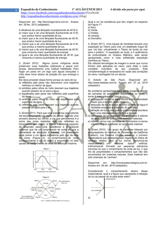 6 Esquadrão do Conhecimento 1º AULÃO ENEM 2013 A dúvida não passa por aqui.
https://www.facebook.com/esquadraodoconhecimento (Facebook)
http://esquadraodoconhecimento.wordpress.com/ (blog)
Disponível em: http://tecnologia.terra.com.br. Acesso
em: 29 fev. 2012 (adaptado).
A eficiência de uma lâmpada incandescente de 40 W é
a) maior que a de uma lâmpada fluorescente de 8 W,
que produz menor quantidade de luz.
b) maior que a de uma lâmpada fluorescente de 40 W,
que produz menor quantidade de luz.
c) menor que a de uma lâmpada fluorescente de 8 W,
que produz a mesma quantidade de luz.
d) menor que a de uma lâmpada fluorescente de 40 W,
pois consome maior quantidade de energia.
e) igual a de uma lâmpada fluorescente de 40 W, que
consome a mesma quantidade de energia.
2. (Enem 2012) Alguns povos indígenas ainda
preservam suas tradições realizando a pesca com
lanças, demonstrando uma notável habilidade. Para
fisgar um peixe em um lago com águas tranquilas o
índio deve mirar abaixo da posição em que enxerga o
peixe.
Ele deve proceder dessa forma porque os raios de luz
a) refletidos pelo peixe não descrevem uma trajetória
retilínea no interior da água.
b) emitidos pelos olhos do índio desviam sua trajetória
quando passam do ar para a água.
c) espalhados pelo peixe são refletidos pela superfície
da água.
d) emitidos pelos olhos do índio são espalhados pela
superfície da água.
e) refletidos pelo peixe desviam sua trajetória quando
passam da água para o ar.
3. (Enem 2011) Para que uma substância seja colorida
ela deve absorver luz na região do visível. Quando uma
amostra absorve luz visível, a cor que percebemos é a
soma das cores restantes que são refletidas ou
transmitidas pelo objeto. A Figura 1 mostra o espectro
de absorção para uma substância e é possível
observar que há um comprimento de onda em que a
intensidade de absorção é máxima. Um observador
pode prever a cor dessa substância pelo uso da roda
de cores (Figura 2): o comprimento de onda
correspondente à cor do objeto é encontrado no lado
oposto ao comprimento de onda da absorção máxima.
Qual a cor da substância que deu origem ao espectro
da Figura 1?
a) Azul.
b) Verde.
c) Violeta.
d) Laranja.
e) Vermelho.
4. (Enem 2011) Uma equipe de cientistas lançará uma
expedição ao Titanic para criar um detalhado mapa 3D
que “vai tirar, virtualmente, o Titanic do fundo do mar
para o público”. A expedição ao local, a 4 quilômetros
de profundidade no Oceano Atlântico, está sendo
apresentada como a mais sofisticada expedição
científica ao Titanic.
Ela utilizará tecnologias de imagem e sonar que nunca
tinham sido aplicadas ao navio, para obter o mais
completo inventário de seu conteúdo. Esta
complementação é necessária em razão das condições
do navio, naufragado há um século.
O Estado de São Paulo. Disponível em:
http://www.estadao.com.br. Acesso em: 27 jul. 2010
(adaptado).
No problema apresentado para gerar imagens através
de camadas de sedimentos depositados no navio, o
sonar é mais adequado, pois a
a) propagação da luz na água ocorre a uma velocidade
maior que a do som neste meio.
b) absorção da luz ao longo de uma camada de água é
facilitada enquanto a absorção do som não.
c) refração da luz a uma grande profundidade acontece
com uma intensidade menor que a do som.
d) atenuação da luz nos materiais analisados é distinta
da atenuação de som nestes mesmos materiais.
e) reflexão da luz nas camadas de sedimentos é menos
intensa do que a reflexão do som neste material.
5. (Enem 2010) Um grupo de cientistas liderado por
pesquisadores do Instituto de Tecnologia da Califórnia
(Caltech), nos Estados Unidos, construiu o primeiro
metamaterial que apresenta valor negativo do índice de
refração relativo para a luz visível. Denomina-se
metamaterial um material óptico artificial,
tridimensional, formado por pequenas estruturas
menores do que o comprimento de onda da luz, o que
lhe dá propriedades e comportamentos que não são
encontrados em materiais naturais. Esse material tem
sido chamado de “canhoto”.
Disponível em: http://inovacaotecnologica.com.br.
Acesso em: 28 abr. 2010 (adaptado).
Considerando o comportamento atípico desse
metamaterial, qual é a figura que representa a refração
da luz ao passar do ar para esse meio?
a)
 