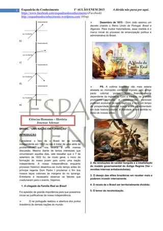 7 Esquadrão do Conhecimento 1º AULÃO ENEM 2013 A dúvida não passa por aqui.
https://www.facebook.com/esquadraodoconhecimento (Facebook)
http://esquadraodoconhecimento.wordpress.com/ (blog)
b)
c)
d)
e)
________________________________________
BRASIL: “UMA NAÇÃO EM FORMAÇÃO”.
INTRODUÇÃO
Considerar o fato de o Brasil ter se tornado
independente em 1822 ou não é tratar de uma série de
problemáticas que nos levaria a uma imensa
discussão. Mesmo diante de tantos interesses que
circundavam aqueles dias, vale ressaltar que o 7 de
setembro de 1822 foi, de modo geral, o inicio da
formação do nosso jovem país como uma nação
independente. A nossa independência enquanto
processo histórico desenhou-se muito tempo antes do
príncipe regente Dom Pedro I proclamar o fim dos
nossos laços coloniais às margens do rio Ipiranga.
Entretanto é necessário observar os fatores que
coadunaram para o evento. Vejamos:
1. A chegada da Família Real ao Brasil:
Foi episódio de grande importância para que possamos
iniciar as justificativas da nossa independência.
 O rei português realizou a abertura dos portos
brasileiros às demais nações do mundo.
 Dezembro de 1815 - Dom João assinou um
decreto criando o Reino Unido de Portugal, Brasil e
Algarves. Para muitos historiadores, essa medida é o
marco inicial do processo de emancipação política e
administrativa do Brasil.
 PS. A colônia brasileira não mais estaria
atrelada ao monopólio comercial imposto pelo antigo
pacto colonial, porém, ficou financeiramente
dependente da Inglaterra. Com a medida, os grandes
produtores agrícolas e comerciantes nacionais
puderam avolumar os seus negócios e viver um tempo
de prosperidade material nunca antes experimentado
em toda história colonial. A liberdade já era sentida no
bolso de nossas elites.
2. As revoluções de caráter burguês e a insatisfação
do modelo governamental do Antigo Regime (Ver –
revoltas internas antiabsolutistas).
3. O desejo das elites brasileiras em receber mais e
poderem investir internamente.
4. O receio de o Brasil ser territorialmente dividido.
5. O temor da recolonização.
Ciências Humanas – História
Josemar Ademar
 