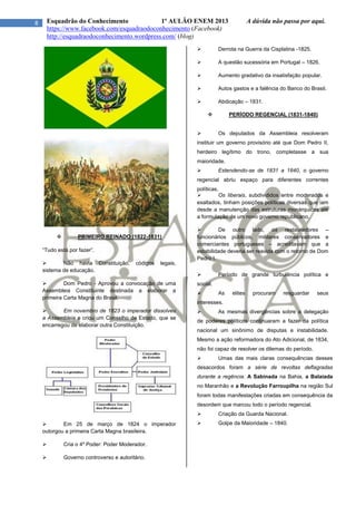 8 Esquadrão do Conhecimento 1º AULÃO ENEM 2013 A dúvida não passa por aqui.
https://www.facebook.com/esquadraodoconhecimento (Facebook)
http://esquadraodoconhecimento.wordpress.com/ (blog)
 PRIMEIRO REINADO (1822-1831)
“Tudo está por fazer”.
 Não havia Constituição, códigos legais,
sistema de educação.
 Dom Pedro - Aprovou a convocação de uma
Assembleia Constituinte destinada a elaborar a
primeira Carta Magna do Brasil.
 Em novembro de 1823 o imperador dissolveu
a Assembleia e criou um Conselho de Estado, que se
encarregou de elaborar outra Constituição.
 Em 25 de março de 1824 o imperador
outorgou a primeira Carta Magna brasileira.
 Cria o 4º Poder: Poder Moderador.
 Governo controverso e autoritário.
 Derrota na Guerra da Cisplatina -1825.
 A questão sucessória em Portugal – 1826.
 Aumento gradativo da insatisfação popular.
 Autos gastos e a falência do Banco do Brasil.
 Abdicação – 1831.
 PERÍODO REGENCIAL (1831-1840)
 Os deputados da Assembleia resolveram
instituir um governo provisório até que Dom Pedro II,
herdeiro legítimo do trono, completasse a sua
maioridade.
 Estendendo-se de 1831 a 1840, o governo
regencial abriu espaço para diferentes correntes
políticas.
 Os liberais, subdivididos entre moderados e
exaltados, tinham posições políticas diversas que iam
desde a manutenção das estruturas monárquicas até
a formulação de um novo governo republicano.
 De outro lado, os restauradores –
funcionários públicos, militares conservadores e
comerciantes portugueses – acreditavam que a
estabilidade deveria ser reavida com o retorno de Dom
Pedro I.
 Período de grande turbulência política e
social.
 As elites procuram resguardar seus
interesses.
 As mesmas divergências sobre a delegação
de poderes políticos continuaram a fazer da política
nacional um sinônimo de disputas e instabilidade.
Mesmo a ação reformadora do Ato Adicional, de 1834,
não foi capaz de resolver os dilemas do período.
 Umas das mais claras consequências desses
desacordos foram a série de revoltas deflagradas
durante a regência. A Sabinada na Bahia, a Balaiada
no Maranhão e a Revolução Farroupilha na região Sul
foram todas manifestações criadas em consequência da
desordem que marcou todo o período regencial.
 Criação da Guarda Nacional.
 Golpe da Maioridade – 1840.
 