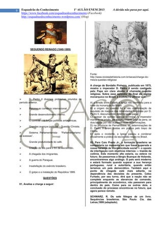 9 Esquadrão do Conhecimento 1º AULÃO ENEM 2013 A dúvida não passa por aqui.
https://www.facebook.com/esquadraodoconhecimento (Facebook)
http://esquadraodoconhecimento.wordpress.com/ (blog)
SEGUENDO REINADO (1840-1889)
 D. Pedro II diversos problemas oriundos do
período anterior.
 Retorno ao comércio internacional.
 Grande desenvolvimento interno.
 O controle das forças políticas antagônicas.
 Grandes avanços políticos – Questão Christie.
 Sistema Parlamentarista- “Parlamentarismo
as avessas”.
 Grande produtividade do café.
 Criação de leis para o fim da escravidão.
 A chegada dos imigrantes.
 A guerra do Paraguai.
 Insatisfação do exército brasileiro.
 O golpe e a instalação do República 1889.
QUESTÕES
01. Analise a charge a seguir:
Fonte:
http://www.revistadehistoria.com.br/secao/charge-do-
mes/a-questao-religiosa
A charge de Bordallo Pinheiro, publicada em 1875,
mostra o imperador D. Pedro II sendo castigado
pelo Papa em clara alusão à chamada questão
religiosa. Sobre esse episódio do final do regime
monárquico no Brasil, é CORRETO afirmar que:
A) a tensão entre Estado e Igreja não contribuiu para a
crise da monarquia no Brasil.
B) a origem da questão foi a não determinação de
expulsão de maçons das irmandades religiosas por D.
Pedro II, descumprindo determinação papal.
C) apesar da opinião pública contrária, o imperador
manteve na prisão, até o cumprimento total da pena, os
dois bispos por não acatarem suas determinações.
D) na província de Pernambuco, as determinações de
D. Pedro II foram postas em prática pelo bispo de
Olinda.
E) após o incidente, a Igreja passou a condenar
oficialmente a prática da escravidão negra no Brasil.
02. Para Caio Prado Jr., a formação brasileira se
completaria no momento em que fosse superada a
nossa herança de inorganicidade social ― o oposto
da interligação com objetivos internos ― trazida da
colônia. Este momento alto estaria, ou esteve no
futuro. Se passarmos a Sérgio Buarque de Holanda,
encontraremos algo análogo. O país será moderno
e estará formado quando superar a sua herança
portuguesa, rural e autoritária, quando então
teríamos um país democrático. Também aqui o
ponto de chegada está mais adiante, na
dependência das decisões do presente. Celso
Furtado, por seu turno, dirá que a nação não se
completa enquanto as alavancas do comando,
principalmente do econômico, não passarem para
dentro do país. Como para os outros dois, a
conclusão do processo encontra-se no futuro, que
agora parece remoto.
SCHWARZ, R. Os sete fôlegos de um livro.
Sequências brasileiras. São Paulo: Cia. das
Letras,1999 (adaptado).
 