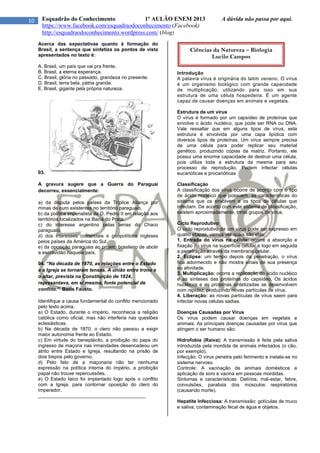10 Esquadrão do Conhecimento 1º AULÃO ENEM 2013 A dúvida não passa por aqui.
https://www.facebook.com/esquadraodoconhecimento (Facebook)
http://esquadraodoconhecimento.wordpress.com/ (blog)
Acerca das expectativas quanto à formação do
Brasil, a sentença que sintetiza os pontos de vista
apresentados no texto é:
A. Brasil, um país que vai pra frente.
B. Brasil, a eterna esperança.
C. Brasil, glória no passado, grandeza no presente.
D. Brasil, terra bela, pátria grande.
E. Brasil, gigante pela própria natureza.
03.
A gravura sugere que a Guerra do Paraguai
decorreu, essencialmente:
a) da disputa pelos países da Tríplice Aliança por
minas de ouro existentes no território paraguaio.
b) da política imperialista de D. Pedro II em relação aos
territórios localizados na Bacia do Prata.
c) do interesse argentino pelas terras do Chaco
paraguaio.
d) dos interesses comerciais e geopolíticos ingleses
pelos países da América do Sul.
e) da oposição paraguaia ao projeto brasileiro de abolir
a escravidão naquele país.
04. “Na década de 1870, as relações entre o Estado
e a Igreja se tornaram tensas. A união entre trono e
o altar, prevista na Constituição de 1824,
representava, em si mesma, fonte potencial de
conflito.” Boris Fausto.
Identifique a causa fundamental do conflito mencionado
pelo texto acima.
a) O Estado, durante o império, reconhecia a religião
católica como oficial, mas não interferia nas questões
eclesiásticas.
b) Na década de 1870, o clero não passou a exigir
maior autonomia frente ao Estado.
c) Em virtude do beneplácito, a proibição do papa do
ingresso de maçons nas irmandades desencadeou um
atrito entre Estado e Igreja, resultando na prisão de
dois bispos pelo governo.
d) Pelo fato de a maçonaria não ter nenhuma
expressão na política interna do império, a proibição
papal não trouxe repercussões.
e) O Estado laico foi implantado logo após o conflito
com a Igreja, para contornar oposição do clero do
Imperador.
________________________________________
Introdução
A palavra vírus é originária do latim veneno. O vírus
é um organismo biológico com grande capacidade
de multiplicação, utilizando para isso em sua
estrutura de uma célula hospedeira. É um agente
capaz de causar doenças em animais e vegetais.
Estrutura de um vírus
O vírus é formado por um capsídeo de proteínas que
envolve o ácido nucléico, que pode ser RNA ou DNA.
Vale ressaltar que em alguns tipos de vírus, esta
estrutura é envolvida por uma capa lipídica com
diversos tipos de proteínas. Um vírus sempre precisa
de uma célula para poder replicar seu material
genético, produzindo cópias da matriz. Portanto, ele
possui uma enorme capacidade de destruir uma célula,
pois utiliza toda a estrutura da mesma para seu
processo de reprodução. Podem infectar células
eucarióticas e procarióticas
Classificação
A classificação dos vírus ocorre de acordo com o tipo
de ácido nucléico que possuem, as características do
sistema que os envolvem e os tipos de células que
infectam. De acordo com este sistema de classificação,
existem aproximadamente, trinta grupos de vírus.
Ciclo Reprodutivo
O ciclo reprodutivo de um vírus pode ser expresso em
quatro etapas, vamos ver quais são elas:
1. Entrada do vírus na célula: ocorre a absorção e
fixação do vírus na superfície celular e logo em seguida
a penetração através da membrana celular.
2. Eclipse: um tempo depois da penetração, o vírus
fica adormecido e não mostra sinais de sua presença
ou atividade.
3. Multiplicação: ocorre a replicação do ácido nucléico
e as sínteses das proteínas do capsídeo. Os ácidos
nucléicos e as proteínas sintetizadas se desenvolvem
com rapidez, produzindo novas partículas de vírus.
4. Liberação: as novas partículas de vírus saem para
infectar novas células sadias.
Doenças Causadas por Vírus
Os vírus podem causar doenças em vegetais e
animais. As principais doenças causadas por vírus que
atingem o ser humano são:
Hidrofobia (Raiva): A transmissão é feita pela saliva
introduzida pela mordida de animais infectados (o cão,
por exemplo).
Infecção: O vírus penetra pelo ferimento e instala-se no
sistema nervoso.
Controle: A vacinação de animais domésticos e
aplicação de soro e vacina em pessoas mordidas.
Sintomas e características: Delírios, mal-estar, febre,
convulsões, paralisia dos músculos respiratórios
(causando morte).
Hepatite Infecciosa: A transmissão: gotículas de muco
e saliva; contaminação fecal de água e objetos.
Ciências da Natureza – Biologia
Lucilo Campos
 