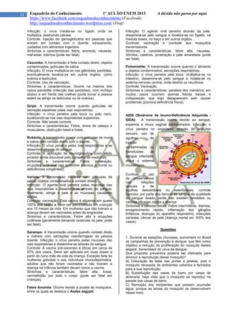 11 Esquadrão do Conhecimento 1º AULÃO ENEM 2013 A dúvida não passa por aqui.
https://www.facebook.com/esquadraodoconhecimento (Facebook)
http://esquadraodoconhecimento.wordpress.com/ (blog)
Infecção: o vírus instala-se no fígado onde se
multiplica, destruindo células.
Controle: Injeção de gamaglobulina em pessoas que
entram em contato com o doente; saneamento,
cuidados com alimentos ingeridos.
Sintomas e características: febre, anorexia, náuseas,
mal-estar, icterícia (pode ser fatal).
Caxumba: A transmissão é feita contato direto; objetos
contaminados; gotículas de saliva.
Infecção: O vírus multiplica-se nas glândulas parótidas;
eventualmente localiza-se em outros órgãos, como
ovários e testículos.
Controle: Uso de vacinação.
Sintomas e características: Ocorre na maioria dos
casos parotidite (infecção das parótidas), com inchaço
abaixo e em frente das orelhas (pode tornar a pessoa
estéril se atingir os testículos ou os ovários).
Gripe: A transmissão ocorre quando gotículas de
secreção expelidas pelas vias respiratórias.
Infecção: o vírus penetra pela boca ou pelo nariz,
localizando-se nas vias respiratórias superiores.
Controle: Não existe controle
Sintomas e características: Febre, dores de cabeça e
musculares, obstrução nasal e tosse.
Rubéola: A transmissão ocorre com gotículas de muco
e saliva pelo contato direto com o doente.
Infecção: O vírus penetra pelas vias respiratórias e se
dissemina através do sangue.
Controle: A aplicação de imunoglobulina (com efeito
protetor ainda discutível pelo conselho de medicina).
Sintomas e características: Febre, prostração,
erupções cutâneas (em embriões provoca a morte ou
deficiências congênitas).
Varíola: A transmissão inicia-se com gotículas de
saliva; objetos contaminados e contato direto.
Infecção: O agente viral penetra pelas mucosas das
vias respiratórias e dissemina-se através do sangue;
finalmente, atinge a pele e as mucosas, causando
lesões.
Controle: vacinação. Esta vacina é eficiente em quase
100% dos casos e deve ser administrada em crianças
aos 15 meses de vida. Em mulheres que não tiveram a
doença devem ser vacinadas antes de engravidar.
Sintomas e características: Febre alta e erupções
cutâneas (geralmente deixando cicatrizes na pele; pode
ser fatal).
Sarampo: A transmissão ocorre quando contato direto
e indireto com secreções nasofaríngeas da pessoa
doente. Infecção: o vírus penetra pelas mucosas das
vias respiratórias e dissemina-se através do sangue.
Controle: A vacina anti-sarampo é eficaz em cerca de
97% dos casos. Deve ser aplicada em duas doses a
partir do nono mês de vida da criança. Exceção feita às
mulheres grávidas e aos indivíduos imunodeprimidos,
adultos que não foram vacinados e não tiveram a
doença na infância também devem tomar a vacina.
Sintomas e características: febre alta, tosse,
vermelhidão por todo o corpo (pode ser fatal em
crianças).
Febre Amarela: Ocorre devido a picada de mosquitos,
entre os quais se destaca o Aedes aegypti.
Infecção: O agente viral penetra através da pele,
dissemina-se pelo sangue e localiza-se no fígado, na
medula óssea, no baço e em outros órgãos.
Controle: vacinação e combate aos mosquitos
transmissores.
Sintomas e características: febre alta, náuseas,
vômitos, calafrios, prostração e pele amarelada (pode
ser fatal).
Poliomielite: A transmissão ocorre quando o alimento
e objetos contaminados; secreções respiratórias.
Infecção: o vírus penetra pela boca, multiplica-se no
intestino, dissemina-se pelo sangue e instala-se no
sistema nervoso central, onde destrói os neurônios.
Controle: Vacinação.
Sintomas e características: paralisia dos membros; em
muitos casos ocorrem apenas febres baixas e
indisposição, que logo desaparecem sem causar
problemas (provoca deficiência física).
AIDS (Síndrome da Imuno-Deficiência Adquirida -
SIDA): A transmissão ocorre devido ao sangue,
esperma e muco vaginal contaminados. Infecção: o
vírus penetra no organismo através de relações
sexuais, uso de
agulhas de
injeção
contaminadas ou
transfusões de
sangue infectado;
ataca o sistema
imunológico.
Controle: O uso
de preservativos
nas relações
sexuais e de
agulhas descartáveis ou esterilizadas; controle
rigoroso, por parte dos bancos de sangue da qualidade
do sangue doado; ainda não existem remédios ou
vacinas eficazes contra a doença.
Sintomas e características: Febre intermitente, diarreia,
emagrecimento rápido, inflamação dos gânglios
linfáticos, doenças do aparelho respiratório, infecções
variadas, câncer de pele (doença mortal em 100% dos
casos).
Questões
1. Durante as estações chuvosas, aumentam no Brasil
as campanhas de prevenção à dengue, que têm como
objetivo a redução da proliferação do mosquito Aedes
aegypti, transmissor do vírus da dengue.
Que proposta preventiva poderia ser efetivada para
diminuir a reprodução desse mosquito?
A) Colocação de telas nas portas e janelas, pois o
mosquito necessita de ambientes cobertos e fechados
para a sua reprodução.
B) Substituição das casas de barro por casas de
alvenaria, haja vista que o mosquito se reproduz na
parede das casas de barro.
C) Remoção dos recipientes que possam acumular
água, porque as larvas do mosquito se desenvolvem
nesse meio.
 