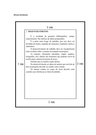 Desenvolvimento
2. DESENVOLVIMENTO
É o resultado da pesquisa (bibliográfica, campo,
experimental). São análises de dados pesquisados.
É a parte mais longa de trabalho, por isso deve ser
dividida em seções, seguidas de subseções, (capítulos, títulos e
subtítulos).
O desenvolvimento do trabalho deve ter encadeamento
entre as ideias sobre o assunto investigado na pesquisa.
As citações, ilustrações (desenhos, mapas, quadros,
fotografias, etc), tabelas são elementos que poderão servir de
auxílio para o desenvolvimento do texto.
Orientar que as citações sejam diretas.
No desenvolvimento as ideias de autores que servirão de
base na pesquisa deverão ser usadas como citação.
Os autores citados no corpo do texto deverão estar
contidos nas referências ao final do trabalho.
 