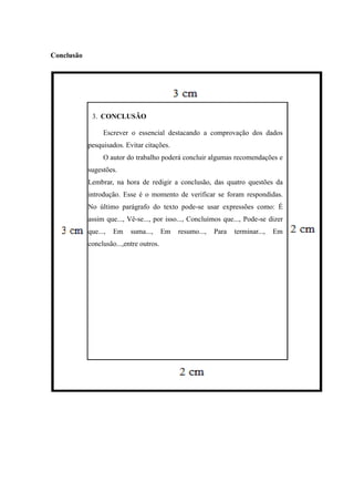 Conclusão
3. CONCLUSÃO
Escrever o essencial destacando a comprovação dos dados
pesquisados. Evitar citações.
O autor do trabalho poderá concluir algumas recomendações e
sugestões.
Lembrar, na hora de redigir a conclusão, das quatro questões da
introdução. Esse é o momento de verificar se foram respondidas.
No último parágrafo do texto pode-se usar expressões como: É
assim que..., Vê-se..., por isso..., Concluímos que..., Pode-se dizer
que..., Em suma..., Em resumo..., Para terminar..., Em
conclusão...,entre outros.
 