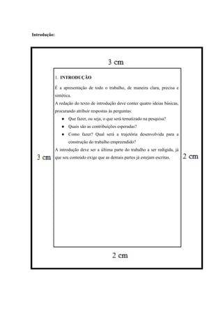 Introdução:
1. INTRODUÇÃO
É a apresentação de todo o trabalho, de maneira clara, precisa e
sintética.
A redação do texto de introdução deve conter quatro ideias básicas,
procurando atribuir respostas às perguntas:
 Que fazer, ou seja, o que será tematizado na pesquisa?
 Quais são as contribuições esperadas?
 Como fazer? Qual será a trajetória desenvolvida para a
construção do trabalho empreendido?
A introdução deve ser a última parte do trabalho a ser redigida, já
que seu conteúdo exige que as demais partes já estejam escritas.
 