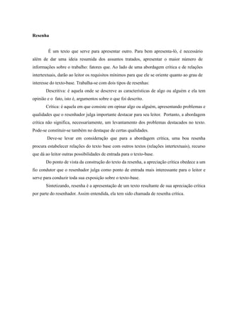 Resenha
É um texto que serve para apresentar outro. Para bem apresenta-ló, é necessário
além de dar uma ideia resumida dos assuntos tratados, apresentar o maior número de
informações sobre o trabalho: fatores que. Ao lado de uma abordagem crítica e de relações
intertextuais, darão ao leitor os requisitos mínimos para que ele se oriente quanto ao grau de
interesse do texto-base. Trabalha-se com dois tipos de resenhas:
Descritiva: é aquela onde se descreve as características de algo ou alguém e ela tem
opinião e o fato, isto é, argumentos sobre o que foi descrito.
Crítica: é aquela em que consiste em opinar algo ou alguém, apresentando problemas e
qualidades que o resenhador julga importante destacar para seu leitor. Portanto, a abordagem
crítica não significa, necessariamente, um levantamento dos problemas destacados no texto.
Pode-se constituir-se também no destaque de certas qualidades.
Deve-se levar em consideração que para a abordagem crítica, uma boa resenha
procura estabelecer relações do texto base com outros textos (relações intertextuais), recurso
que dá ao leitor outras possibilidades de entrada para o texto-base.
Do ponto de vista da construção do texto da resenha, a apreciação crítica obedece a um
fio condutor que o resenhador julga como ponto de entrada mais interessante para o leitor e
serve para conduzir toda sua exposição sobre o texto-base.
Sintetizando, resenha é a apresentação de um texto resultante de sua apreciação crítica
por parte do resenhador. Assim entendida, ela tem sido chamada de resenha crítica.
 