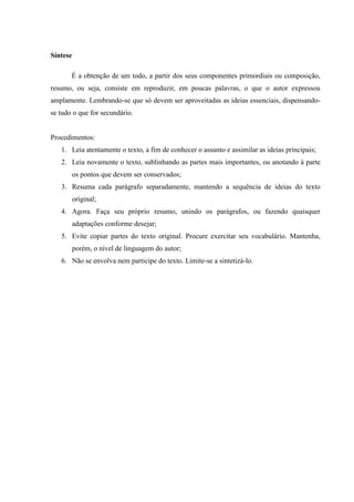 Síntese
É a obtenção de um todo, a partir dos seus componentes primordiais ou composição,
resumo, ou seja, consiste em reproduzir, em poucas palavras, o que o autor expressou
amplamente. Lembrando-se que só devem ser aproveitadas as ideias essenciais, dispensando-
se tudo o que for secundário.
Procedimentos:
1. Leia atentamente o texto, a fim de conhecer o assunto e assimilar as ideias principais;
2. Leia novamente o texto, sublinhando as partes mais importantes, ou anotando à parte
os pontos que devem ser conservados;
3. Resuma cada parágrafo separadamente, mantendo a sequência de ideias do texto
original;
4. Agora. Faça seu próprio resumo, unindo os parágrafos, ou fazendo quaisquer
adaptações conforme desejar;
5. Evite copiar partes do texto original. Procure exercitar seu vocabulário. Mantenha,
porém, o nível de linguagem do autor;
6. Não se envolva nem participe do texto. Limite-se a sintetizá-lo.
 
