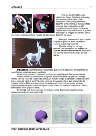 ANIMAÇÃO
PROF. ELISEU DE SOUZA LOPES FILHO
10
Embora ainda muito pouco
usados, os discos digitais de animação,
tem as características do disco
tradicional, como transparência do
desenho e movimento, e mais agilidade
uma vez que os desenhos já são
gravados diretamente no computador,
dispensando o escaneamento. A grande
diferença é a relação da “caneta” com o
desenho, muito diferente da relação do lápis com o desenho no papel.
Mas para modelar uma figura, objeto
ou personagem em 3 D é necessário
construí-la geometricamente.
Ou seja, utilizando formas
geométricas que podem ser polígonos,
splines e subdivison surfaces. Formando
um modelo de arame chamado de wire
frame.
Polígonos são triângulos ou quadrados que definem pequenas áreas planas da
superfície de um personagem ou objeto.
Ao se unirem aresta com aresta, podem criar superfícies de formas complexas.
Quanto maior a quantidade de polígonos mais suave será a superfície, ou seja,
menos visíveis serão as superfícies planas, ao mesmo tempo maior será seu tamanho em
bites, e quanto maior o tamanho, mais lento é o processamento, o que chamamos de
imagem pesada. Mas se a quantidade de polígonos for menor mais visível serão as
superfícies planas que formam a imagem tornando-a muito facetada, mas são ao mesmo
tempo mais leves.(figura a baixo)
De acordo com a aplicação do modelo, devemos determinar a quantidade de
polígonos usados na sua construção.
 