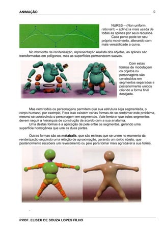 ANIMAÇÃO
PROF. ELISEU DE SOUZA LOPES FILHO
12
NURBS – (Non uniform
rational b – spline) a mais usada de
todas as splines por seus recursos.
Cada ponto pode ter seu
próprio movimento, alterando com
mais versatilidade a curva.
No momento da renderização, representação realista dos objetos, as splines são
transformadas em polígonos, mas as superfícies permanecem suaves.
Com estas
formas de modelagem
os objetos ou
personagens são
construídos em
segmentos separados e
posteriormente unidos
criando a forma final
desejada.
Mas nem todos os personagens permitem que sua estrutura seja segmentada, o
corpo humano, por exemplo. Para isso existem varias formas de se contornar este problema,
mesmo se construindo o personagem em segmentos. Vale lembrar que estes segmentos
devem seguir a hierarquia de construção de acordo com a sua anatomia.
Uma destas formas é a aplicação de pele entre os segmentos, gerando uma
superfície homogênea que une as duas partes.
Outras formas são os metaballs, que são esferas que se unem no momento da
renderização seguindo uma relação de aproximação, gerando um único objeto, que
posteriormente recebera um revestimento ou pele para tornar mais agradável a sua forma.
.
 