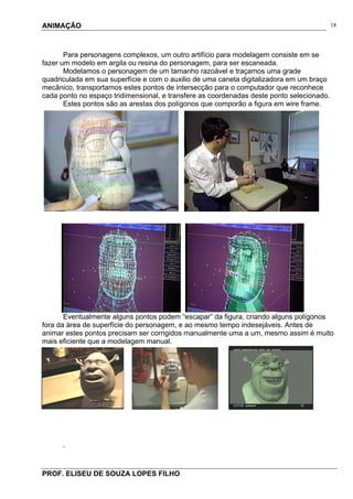 ANIMAÇÃO
PROF. ELISEU DE SOUZA LOPES FILHO
18
Para personagens complexos, um outro artifício para modelagem consiste em se
fazer um modelo em argila ou resina do personagem, para ser escaneada.
Modelamos o personagem de um tamanho razoável e traçamos uma grade
quadriculada em sua superfície e com o auxilio de uma caneta digitalizadora em um braço
mecânico, transportamos estes pontos de intersecção para o computador que reconhece
cada ponto no espaço tridimensional, e transfere as coordenadas deste ponto selecionado.
Estes pontos são as arestas dos polígonos que comporão a figura em wire frame.
Eventualmente alguns pontos podem “escapar” da figura, criando alguns polígonos
fora da área de superfície do personagem, e ao mesmo tempo indesejáveis. Antes de
animar estes pontos precisam ser corrigidos manualmente uma a um, mesmo assim é muito
mais eficiente que a modelagem manual.
.
 
