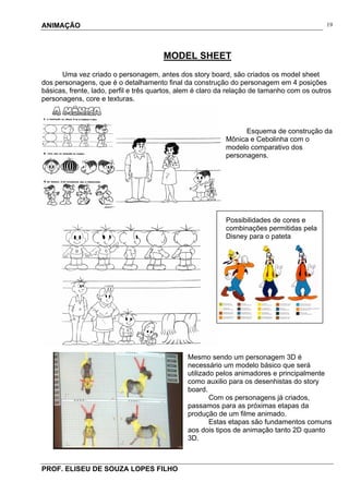 ANIMAÇÃO
PROF. ELISEU DE SOUZA LOPES FILHO
19
MODEL SHEET
Uma vez criado o personagem, antes dos story board, são criados os model sheet
dos personagens, que é o detalhamento final da construção do personagem em 4 posições
básicas, frente, lado, perfil e três quartos, alem é claro da relação de tamanho com os outros
personagens, core e texturas.
Esquema de construção da
Mônica e Cebolinha com o
modelo comparativo dos
personagens.
Possibilidades de cores e
combinações permitidas pela
Disney para o pateta
Mesmo sendo um personagem 3D é
necessário um modelo básico que será
utilizado pelos animadores e principalmente
como auxilio para os desenhistas do story
board.
Com os personagens já criados,
passamos para as próximas etapas da
produção de um filme animado.
Estas etapas são fundamentos comuns
aos dois tipos de animação tanto 2D quanto
3D.
 
