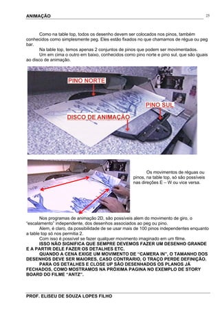ANIMAÇÃO
PROF. ELISEU DE SOUZA LOPES FILHO
25
Como na table top, todos os desenho devem ser colocados nos pinos, também
conhecidos como simplesmente peg. Eles estão fixados no que chamamos de régua ou peg
bar.
Na table top, temos apenas 2 conjuntos de pinos que podem ser movimentados.
Um em cima o outro em baixo, conhecidos como pino norte e pino sul, que são iguais
ao disco de animação.
Os movimentos de réguas ou
pinos, na table top, só são possíveis
nas direções E – W ou vice versa.
Nos programas de animação 2D, são possíveis alem do movimento de giro, o
“escalamento” independente, dos desenhos associados ao peg ou pino.
Alem, é claro, da possibilidade de se usar mais de 100 pinos independentes enquanto
a table top só nos permitia 2.
Com isso é possível se fazer qualquer movimento imaginado em um filme.
ISSO NÃO SIGNIFICA QUE SEMPRE DEVEMOS FAZER UM DESENHO GRANDE
E A PARTIR DELE FAZER OS DETALHES ETC.
QUANDO A CENA EXIGE UM MOVIMENTO DE “CAMERA IN”, O TAMANHO DOS
DESENHOS DEVE SER MAIORES, CASO CONTRARIO, O TRAÇO PERDE DEFINIÇÃO.
PARA OS DETALHES E CLOSE UP SÃO DESENHADOS OS PLANOS JÁ
FECHADOS, COMO MOSTRAMOS NA PRÓXIMA PAGINA NO EXEMPLO DE STORY
BOARD DO FILME “ANTZ”.
 
