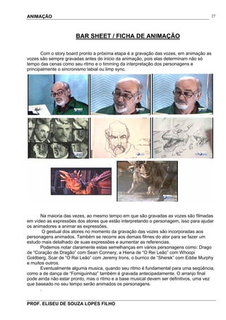 ANIMAÇÃO
PROF. ELISEU DE SOUZA LOPES FILHO
27
BAR SHEET / FICHA DE ANIMAÇÃO
Com o story board pronto a próxima etapa é a gravação das vozes, em animação as
vozes são sempre gravadas antes do inicio da animação, pois elas determinam não só
tempo das cenas como seu ritmo e o timming da interpretação dos personagens e
principalmente o sincronismo labial ou limp sync.
Na maioria das vezes, ao mesmo tempo em que são gravadas as vozes são filmadas
em vídeo as expressões dos atores que estão interpretando o personagem, isso para ajudar
os animadores a animar as expressões.
O gestual dos atores no momento da gravação das vozes são incorporadas aos
personagens animados. Também se recorre aos demais filmes do ator para se fazer um
estudo mais detalhado de suas expressões e aumentar as referencias.
Podemos notar claramente estas semelhanças em vários personagens como: Drago
de “Coração de Dragão” com Sean Connery, a Hiena de “O Rei Leão” com Whoopi
Goldberg, Scar de “O Rei Leão” com Jeremy Irons, o burrico de “Sherek” com Eddie Murphy
e muitos outros.
Eventualmente alguma musica, quando seu ritmo é fundamental para uma seqüência,
como a de dança de “Fomiguinhaz” também é gravada antecipadamente. O arranjo final
pode ainda não estar pronto, mas o ritmo e a base musical devem ser definitivos, uma vez
que baseado no seu tempo serão animados os personagens.
.
 