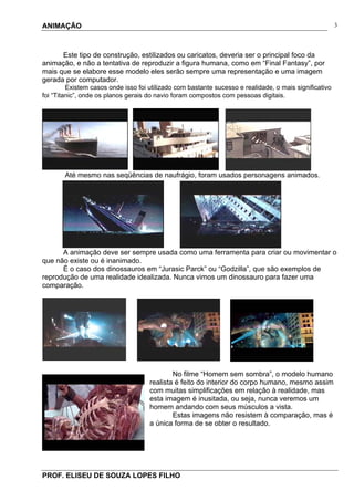 ANIMAÇÃO
PROF. ELISEU DE SOUZA LOPES FILHO
3
Este tipo de construção, estilizados ou caricatos, deveria ser o principal foco da
animação, e não a tentativa de reproduzir a figura humana, como em “Final Fantasy”, por
mais que se elabore esse modelo eles serão sempre uma representação e uma imagem
gerada por computador.
Existem casos onde isso foi utilizado com bastante sucesso e realidade, o mais significativo
foi “Titanic”, onde os planos gerais do navio foram compostos com pessoas digitais.
Até mesmo nas seqüências de naufrágio, foram usados personagens animados.
A animação deve ser sempre usada como uma ferramenta para criar ou movimentar o
que não existe ou é inanimado.
É o caso dos dinossauros em “Jurasic Parck” ou “Godzilla”, que são exemplos de
reprodução de uma realidade idealizada. Nunca vimos um dinossauro para fazer uma
comparação.
No filme “Homem sem sombra”, o modelo humano
realista é feito do interior do corpo humano, mesmo assim
com muitas simplificações em relação à realidade, mas
esta imagem é inusitada, ou seja, nunca veremos um
homem andando com seus músculos a vista.
Estas imagens não resistem à comparação, mas é
a única forma de se obter o resultado.
 