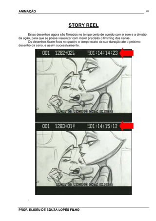 ANIMAÇÃO
PROF. ELISEU DE SOUZA LOPES FILHO
40
STORY REEL
Estes desenhos agora são filmados no tempo certo de acordo com o som e a divisão
da ação, para que se possa visualizar com maior precisão o timming das cenas.
Os desenhos ficam fixos no quadro o tempo exato da sua duração até o próximo
desenho da cena, e assim sucessivamente.
.
 