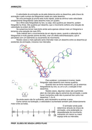 ANIMAÇÃO
PROF. ELISEU DE SOUZA LOPES FILHO
45
A velocidade da animação se da pela distancia entre os desenhos, pela chave de
animação e pelo numero de fotogramas usado em cada desenho.
Se uma animação já pronta esta muito rápida, pode-se diminuir esta velocidade
simplesmente fotografando cada desenho mais um quadro.
Se o filme esta fotografado by two, ou seja, dois quadros por desenho, podem
fotografar by three, três quadros por desenho, que o movimento sofrera uma redução de
velocidade na ordem de 50%.
Se quisermos tornar mais lento ainda seria apenas colocar mais um fotograma e
teríamos uma redução de mais 25%.
Este método tem o inconveniente de em alguns casos, quando a alteração de
fotogramas é muito grande (acima de três), criar um efeito estromboscopico, que é
percebido com um batimento ou socamento do movimento.
Nestes casos o mais aplicado seria intervelar mais um desenho entre os desenhos já
existentes da animação, inclusive nos intervalos.
Para acelerar, o processo é inverso, baste
fotografar cada desenho com menos quadros.
Quando isso se torna impossível, por já estarmos
fotografando by one, ou um a um, a solução é tirar
desenhos.
Nestes casos, algumas vezes são suprimidos
alem de intervalos alguns extremos da animação, e pode
haver momentos onde não é possível tirar como nos
desenhos 7, 8 e 9.
Se ainda assim não for suficiente, será necessário re-animar a cena.
Como vemos na ilustração, a velocidade é aumentada também pelo distanciamento
maior entre as bolas.
O animador ainda pode
determinar através da chave de
animação, uma aceleração ou
desaceleração do movimento,
indicando um menor ou maior
espaço ente os intervalos.
 